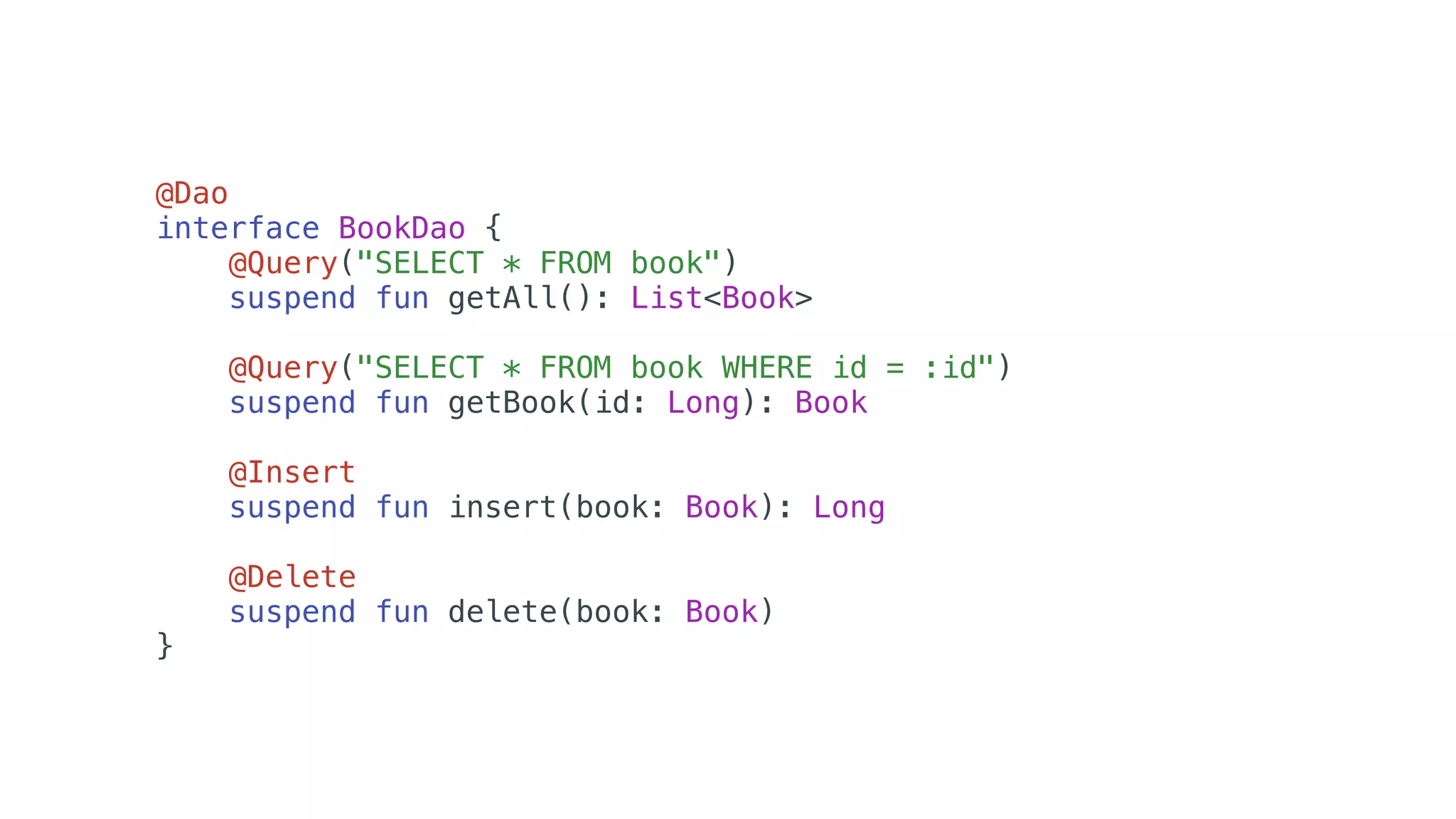 @Dao
interface BookDao {
@Query("SELECT * FROM book")
suspend fun getAll(): List<Book>
@Query("SELECT * FROM book WHERE id = :id")
suspend fun getBook(id: Long): Book
@Insert
suspend fun insert(book: Book): Long
@Delete
suspend fun delete(book: Book)
}
 