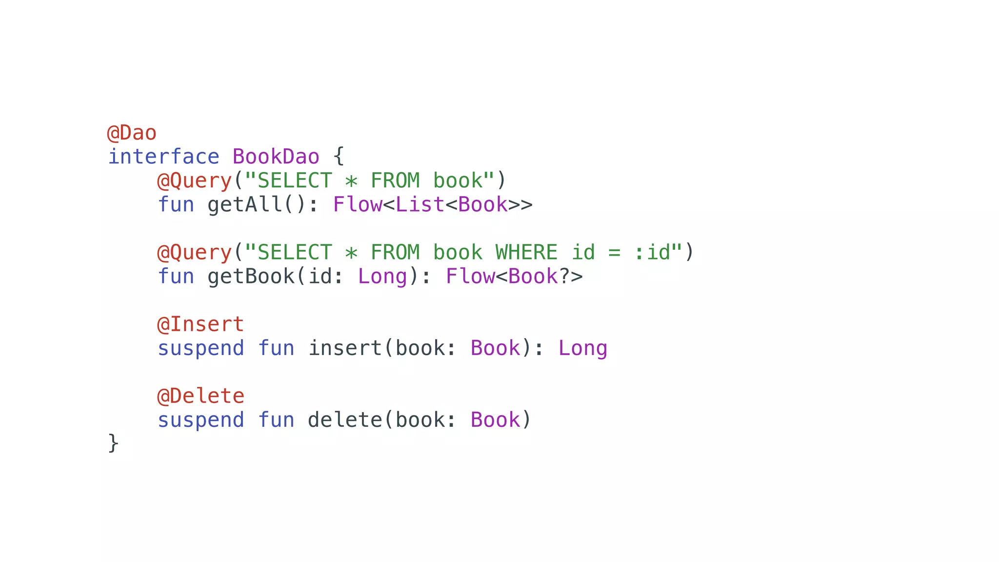 @Dao
interface BookDao {
@Query("SELECT * FROM book")
fun getAll(): Flow<List<Book>>
@Query("SELECT * FROM book WHERE id = :id")
fun getBook(id: Long): Flow<Book?>
@Insert
suspend fun insert(book: Book): Long
@Delete
suspend fun delete(book: Book)
}
 