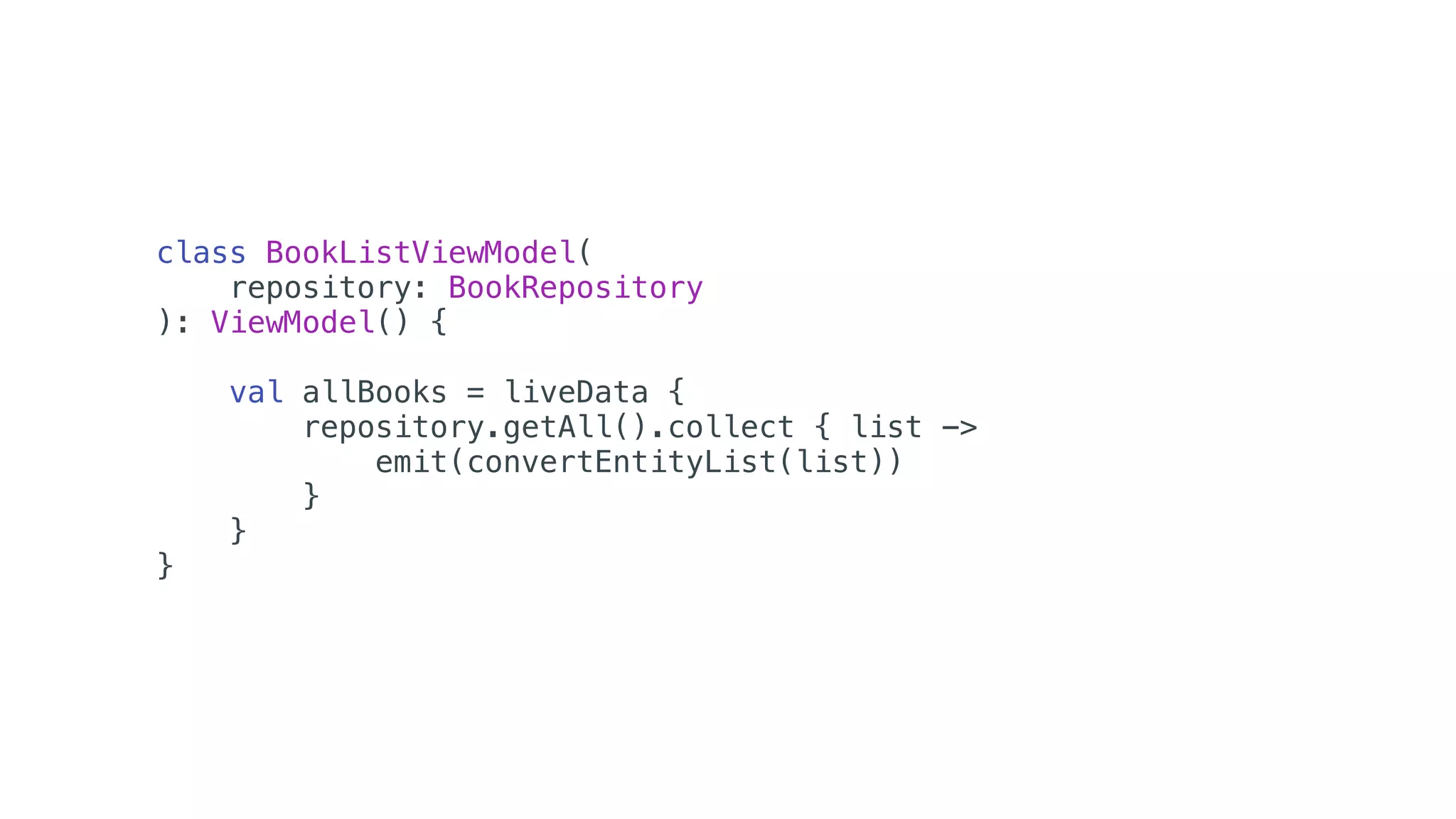 class BookListViewModel(
repository: BookRepository
): ViewModel() {
val allBooks = liveData {
repository.getAll().collect { list ->
emit(convertEntityList(list))
}
}
}
 