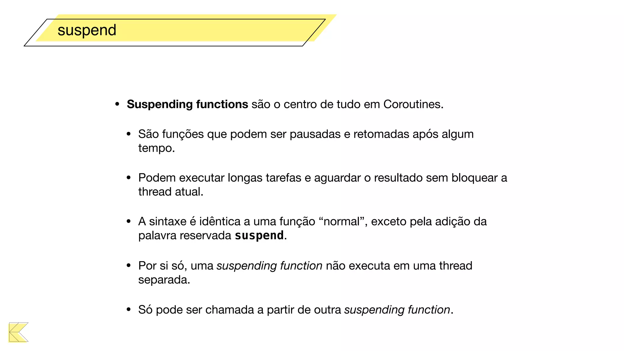 • Suspending functions são o centro de tudo em Coroutines.

• São funções que podem ser pausadas e retomadas após algum
tempo. 

• Podem executar longas tarefas e aguardar o resultado sem bloquear a
thread atual.

• A sintaxe é idêntica a uma função “normal”, exceto pela adição da
palavra reservada suspend.

• Por si só, uma suspending function não executa em uma thread
separada.

• Só pode ser chamada a partir de outra suspending function.
suspend
 