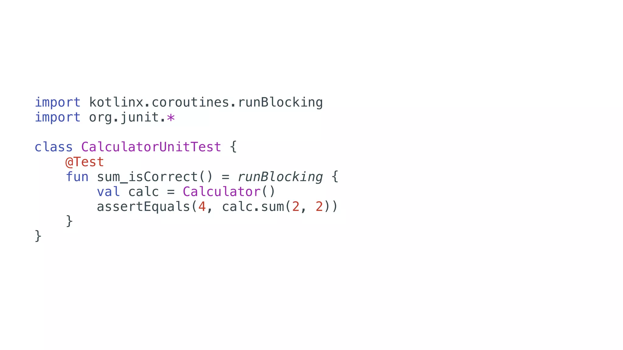 import kotlinx.coroutines.runBlocking
import org.junit.*
class CalculatorUnitTest {
@Test
fun sum_isCorrect() = runBlocking {
val calc = Calculator()
assertEquals(4, calc.sum(2, 2))
}
}
 