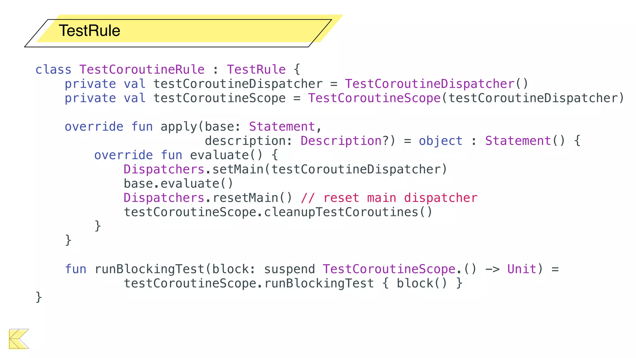 TestRule
class TestCoroutineRule : TestRule {
private val testCoroutineDispatcher = TestCoroutineDispatcher()
private val testCoroutineScope = TestCoroutineScope(testCoroutineDispatcher)
override fun apply(base: Statement,
description: Description?) = object : Statement() {
override fun evaluate() {
Dispatchers.setMain(testCoroutineDispatcher)
base.evaluate()
Dispatchers.resetMain() // reset main dispatcher
testCoroutineScope.cleanupTestCoroutines()
}
}
fun runBlockingTest(block: suspend TestCoroutineScope.() -> Unit) =
testCoroutineScope.runBlockingTest { block() }
}
 