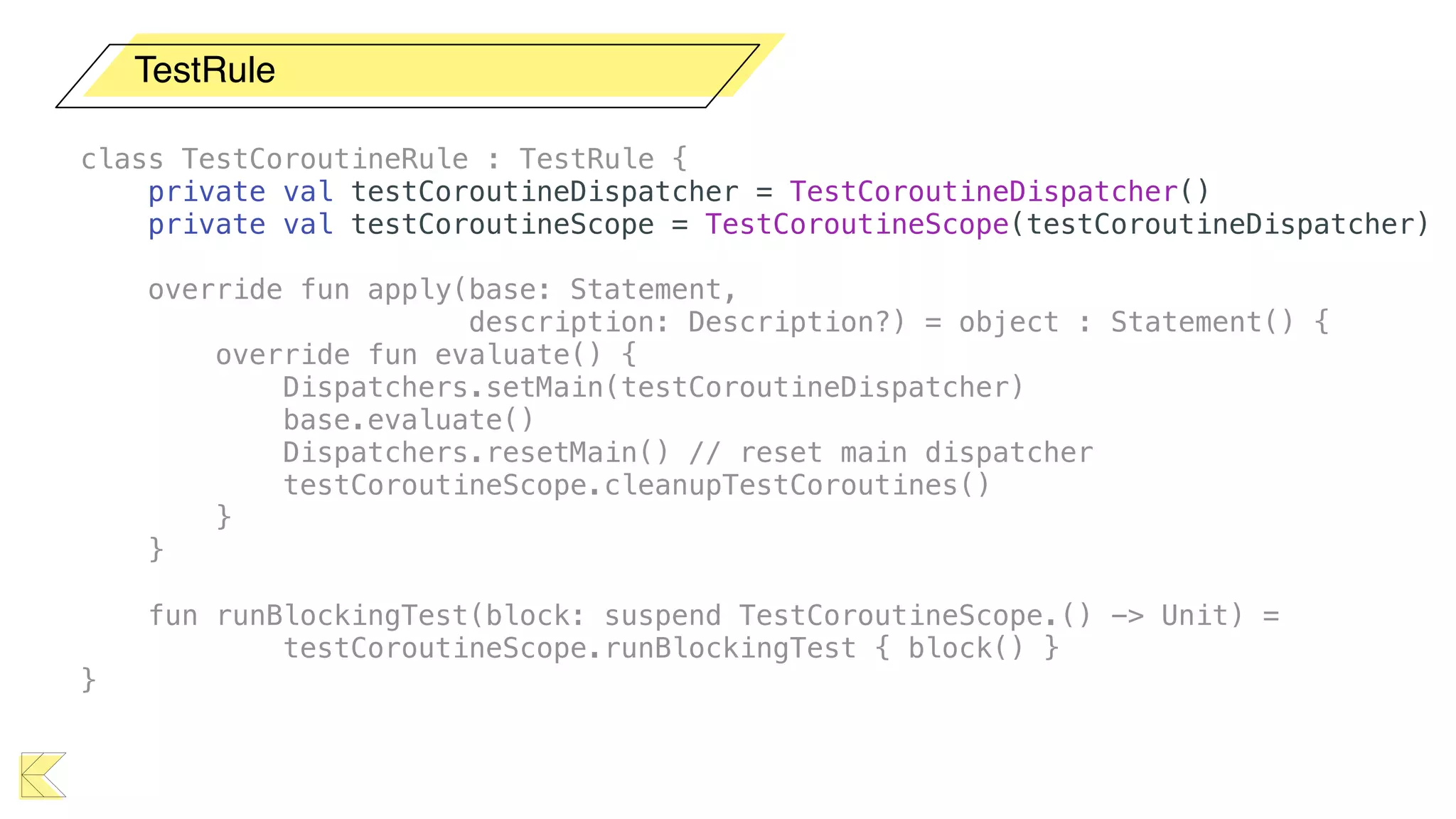 TestRule
class TestCoroutineRule : TestRule {
private val testCoroutineDispatcher = TestCoroutineDispatcher()
private val testCoroutineScope = TestCoroutineScope(testCoroutineDispatcher)
override fun apply(base: Statement,
description: Description?) = object : Statement() {
override fun evaluate() {
Dispatchers.setMain(testCoroutineDispatcher)
base.evaluate()
Dispatchers.resetMain() // reset main dispatcher
testCoroutineScope.cleanupTestCoroutines()
}
}
fun runBlockingTest(block: suspend TestCoroutineScope.() -> Unit) =
testCoroutineScope.runBlockingTest { block() }
}
 
