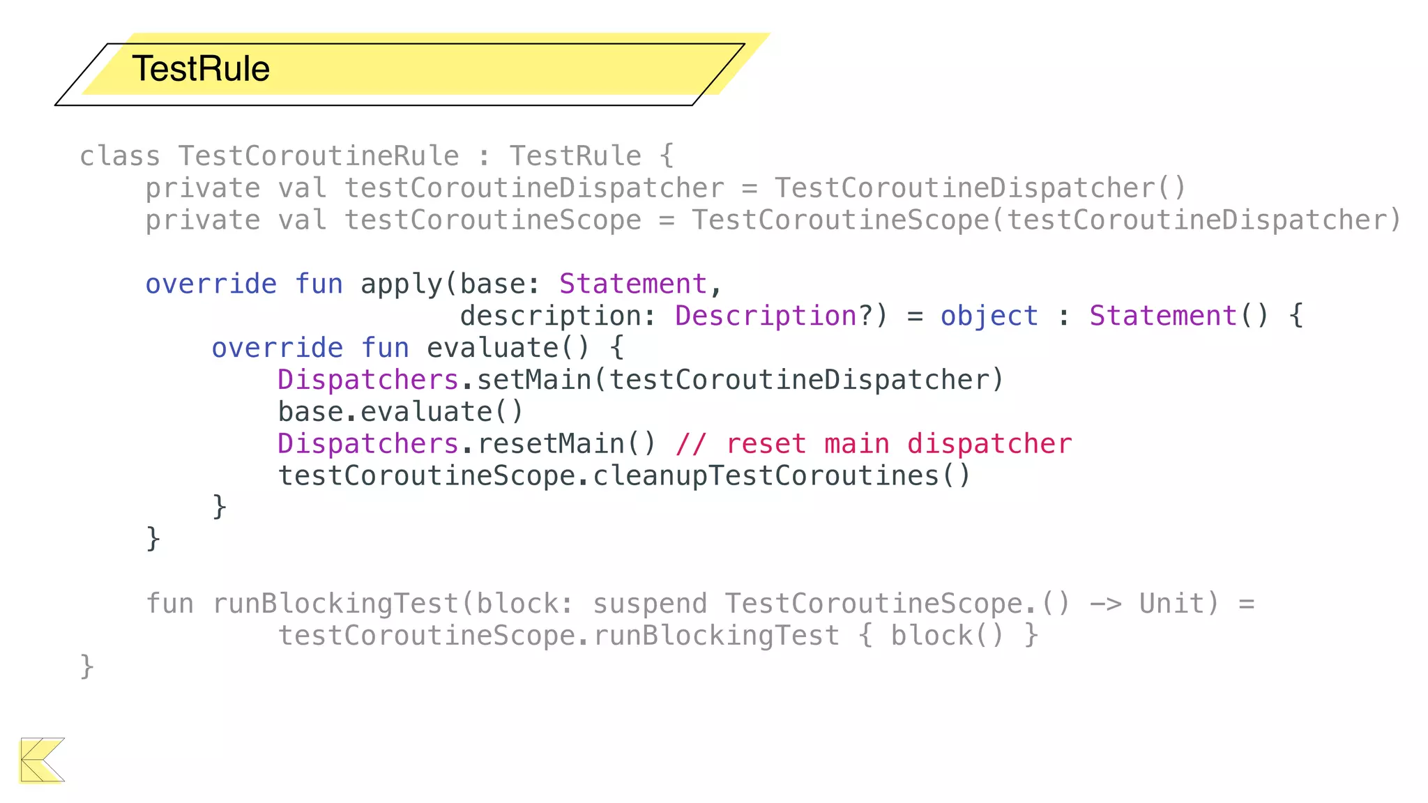 TestRule
class TestCoroutineRule : TestRule {
private val testCoroutineDispatcher = TestCoroutineDispatcher()
private val testCoroutineScope = TestCoroutineScope(testCoroutineDispatcher)
override fun apply(base: Statement,
description: Description?) = object : Statement() {
override fun evaluate() {
Dispatchers.setMain(testCoroutineDispatcher)
base.evaluate()
Dispatchers.resetMain() // reset main dispatcher
testCoroutineScope.cleanupTestCoroutines()
}
}
fun runBlockingTest(block: suspend TestCoroutineScope.() -> Unit) =
testCoroutineScope.runBlockingTest { block() }
}
 