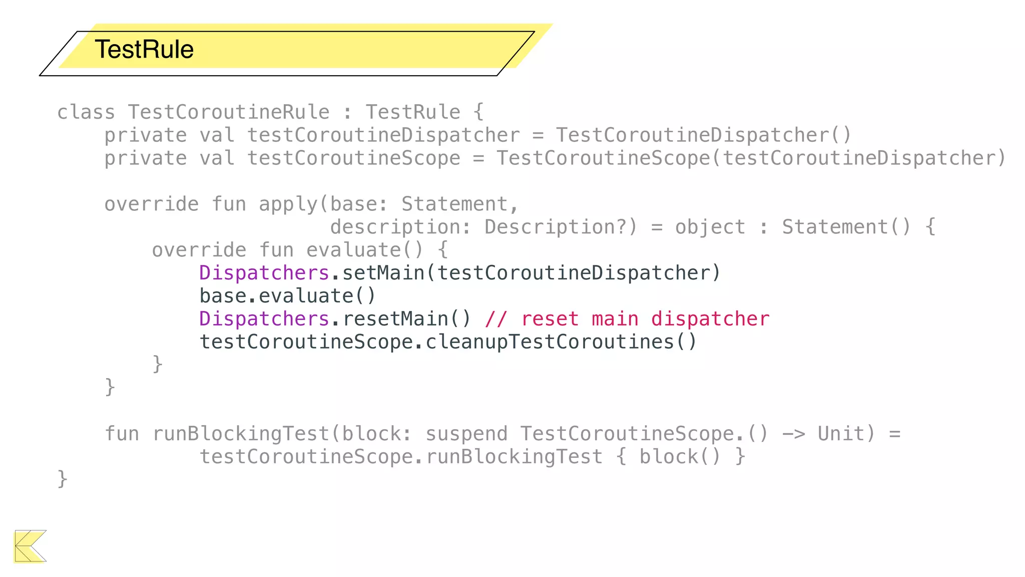 TestRule
class TestCoroutineRule : TestRule {
private val testCoroutineDispatcher = TestCoroutineDispatcher()
private val testCoroutineScope = TestCoroutineScope(testCoroutineDispatcher)
override fun apply(base: Statement,
description: Description?) = object : Statement() {
override fun evaluate() {
Dispatchers.setMain(testCoroutineDispatcher)
base.evaluate()
Dispatchers.resetMain() // reset main dispatcher
testCoroutineScope.cleanupTestCoroutines()
}
}
fun runBlockingTest(block: suspend TestCoroutineScope.() -> Unit) =
testCoroutineScope.runBlockingTest { block() }
}
 