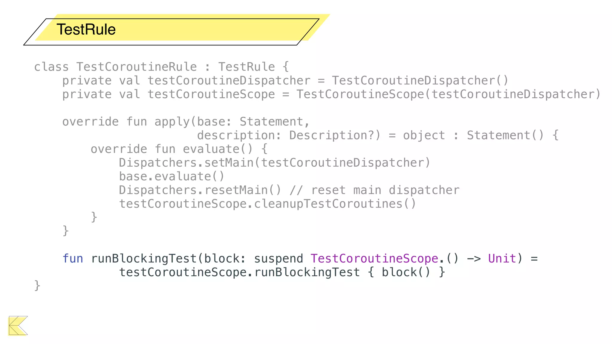 TestRule
class TestCoroutineRule : TestRule {
private val testCoroutineDispatcher = TestCoroutineDispatcher()
private val testCoroutineScope = TestCoroutineScope(testCoroutineDispatcher)
override fun apply(base: Statement,
description: Description?) = object : Statement() {
override fun evaluate() {
Dispatchers.setMain(testCoroutineDispatcher)
base.evaluate()
Dispatchers.resetMain() // reset main dispatcher
testCoroutineScope.cleanupTestCoroutines()
}
}
fun runBlockingTest(block: suspend TestCoroutineScope.() -> Unit) =
testCoroutineScope.runBlockingTest { block() }
}
 