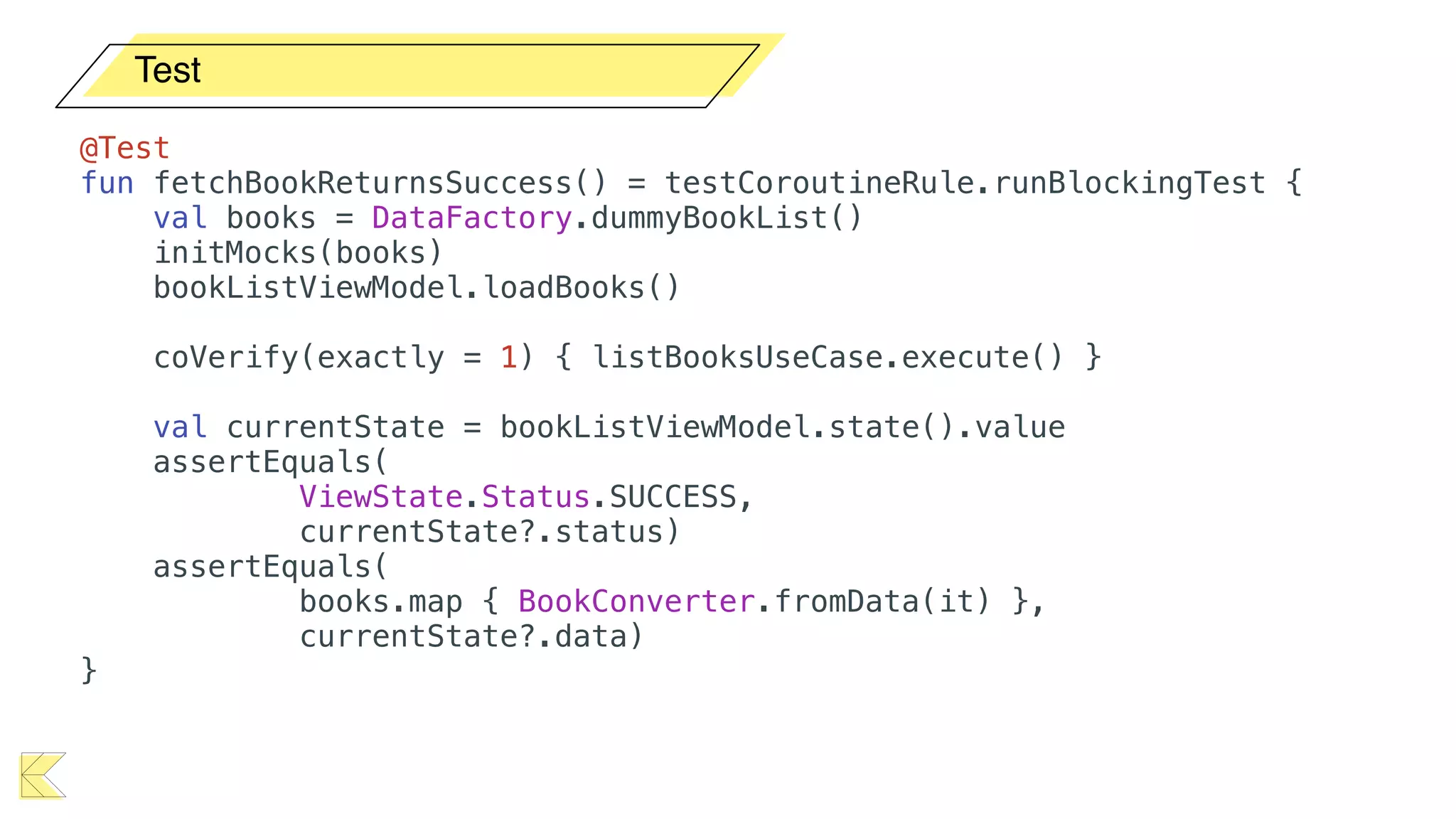 Test
@Test
fun fetchBookReturnsSuccess() = testCoroutineRule.runBlockingTest {
val books = DataFactory.dummyBookList()
initMocks(books)
bookListViewModel.loadBooks()
coVerify(exactly = 1) { listBooksUseCase.execute() }
val currentState = bookListViewModel.state().value
assertEquals(
ViewState.Status.SUCCESS,
currentState?.status)
assertEquals(
books.map { BookConverter.fromData(it) },
currentState?.data)
}
 