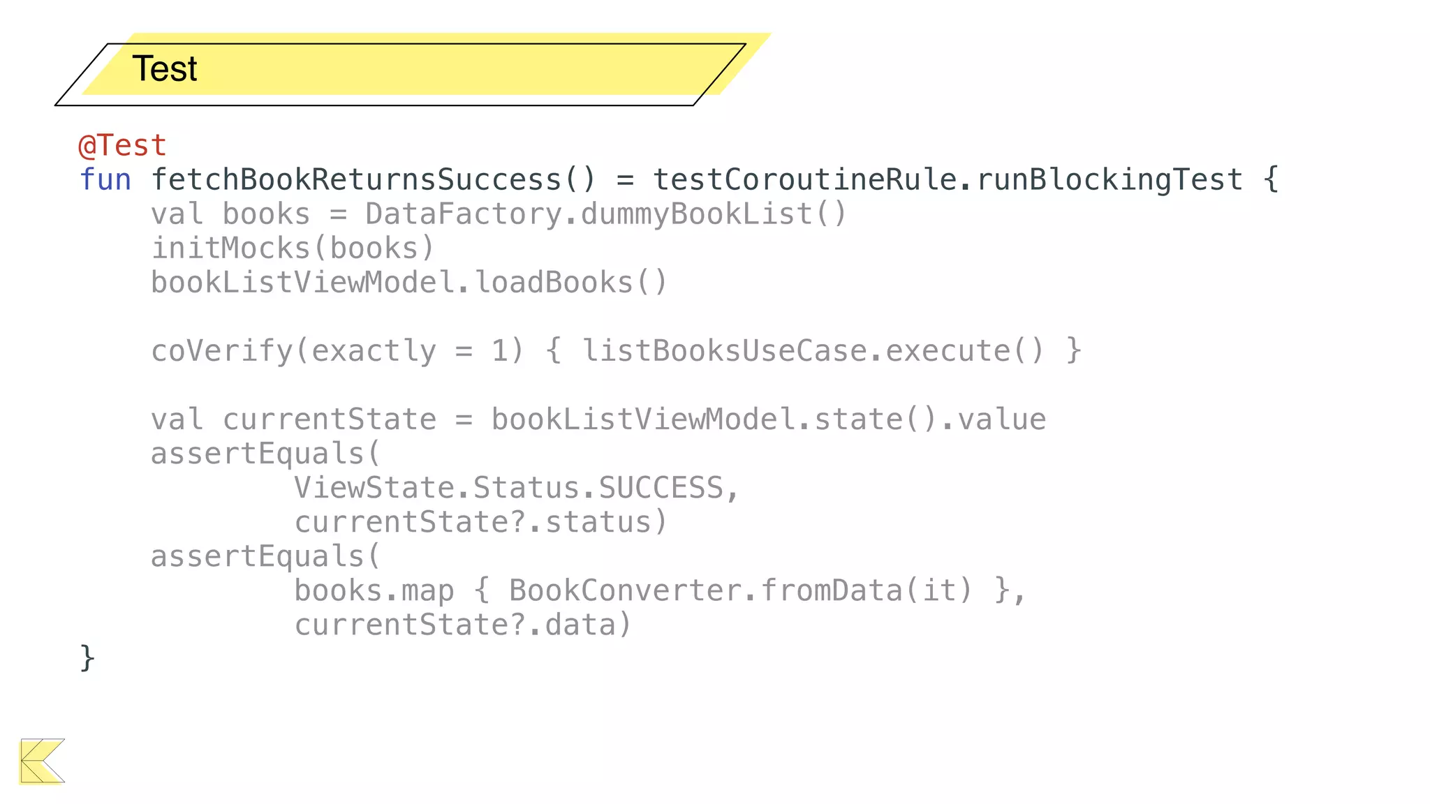 Test
@Test
fun fetchBookReturnsSuccess() = testCoroutineRule.runBlockingTest {
val books = DataFactory.dummyBookList()
initMocks(books)
bookListViewModel.loadBooks()
coVerify(exactly = 1) { listBooksUseCase.execute() }
val currentState = bookListViewModel.state().value
assertEquals(
ViewState.Status.SUCCESS,
currentState?.status)
assertEquals(
books.map { BookConverter.fromData(it) },
currentState?.data)
}
 