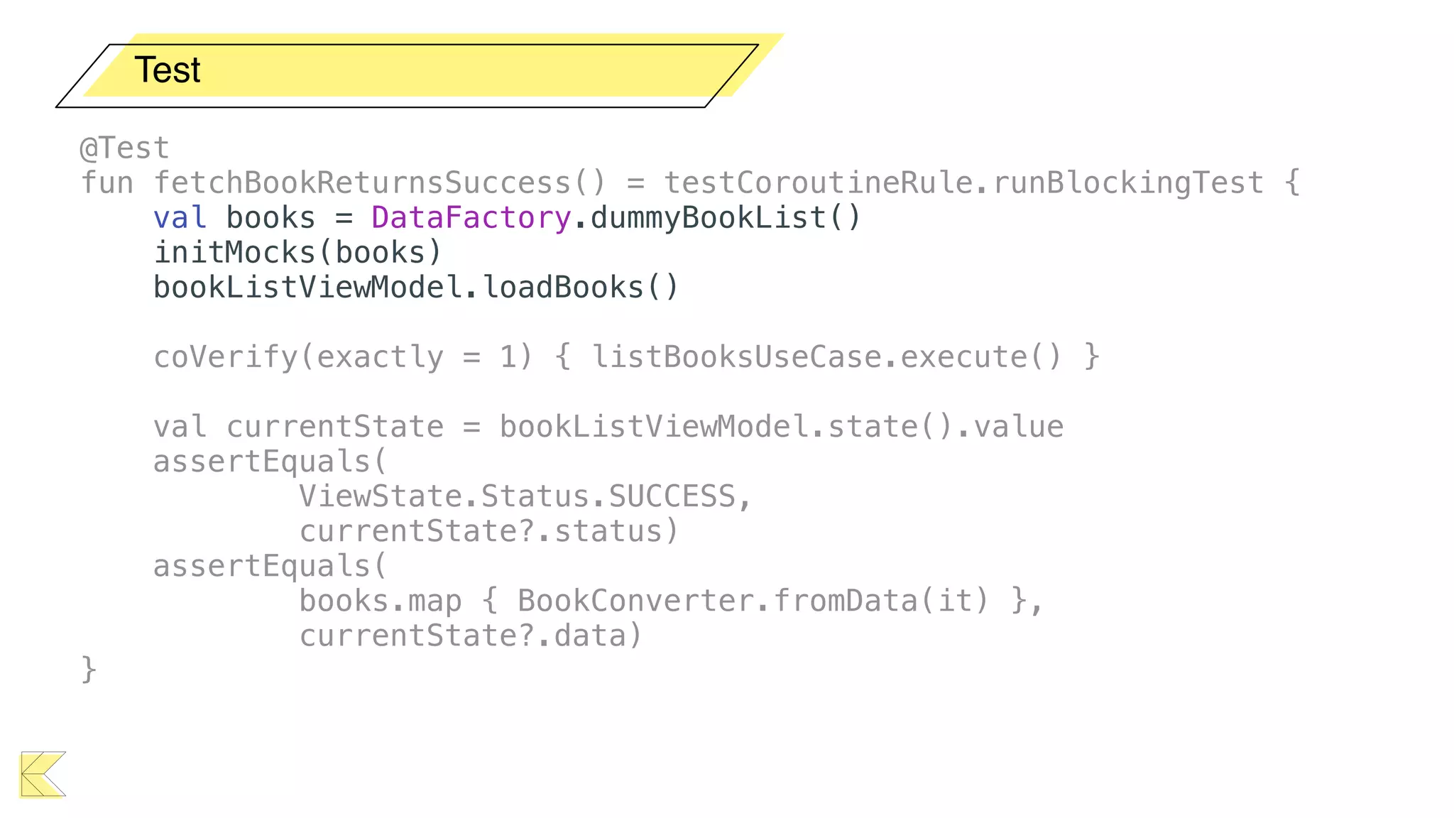 Test
@Test
fun fetchBookReturnsSuccess() = testCoroutineRule.runBlockingTest {
val books = DataFactory.dummyBookList()
initMocks(books)
bookListViewModel.loadBooks()
coVerify(exactly = 1) { listBooksUseCase.execute() }
val currentState = bookListViewModel.state().value
assertEquals(
ViewState.Status.SUCCESS,
currentState?.status)
assertEquals(
books.map { BookConverter.fromData(it) },
currentState?.data)
}
 