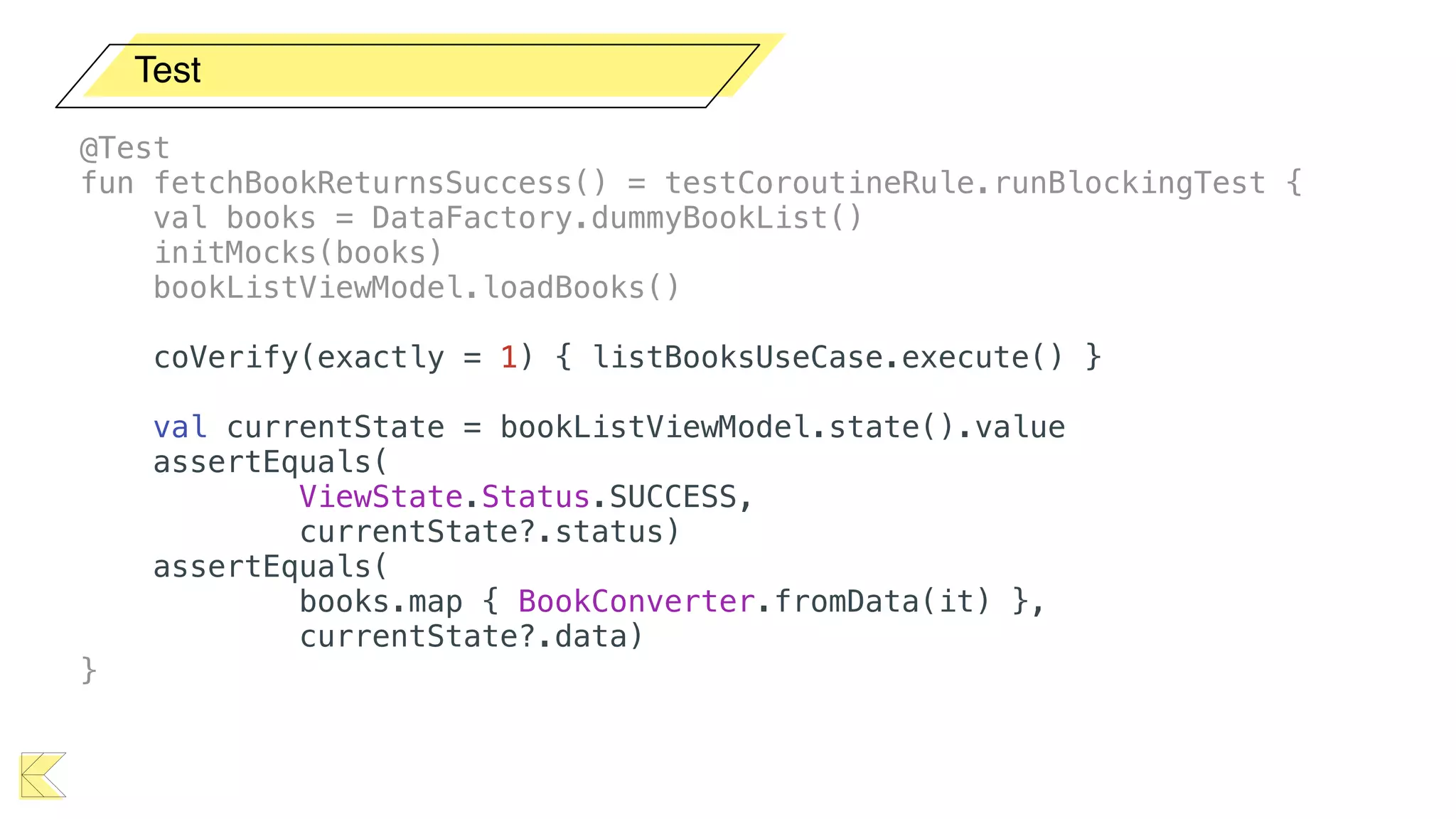 Test
@Test
fun fetchBookReturnsSuccess() = testCoroutineRule.runBlockingTest {
val books = DataFactory.dummyBookList()
initMocks(books)
bookListViewModel.loadBooks()
coVerify(exactly = 1) { listBooksUseCase.execute() }
val currentState = bookListViewModel.state().value
assertEquals(
ViewState.Status.SUCCESS,
currentState?.status)
assertEquals(
books.map { BookConverter.fromData(it) },
currentState?.data)
}
 