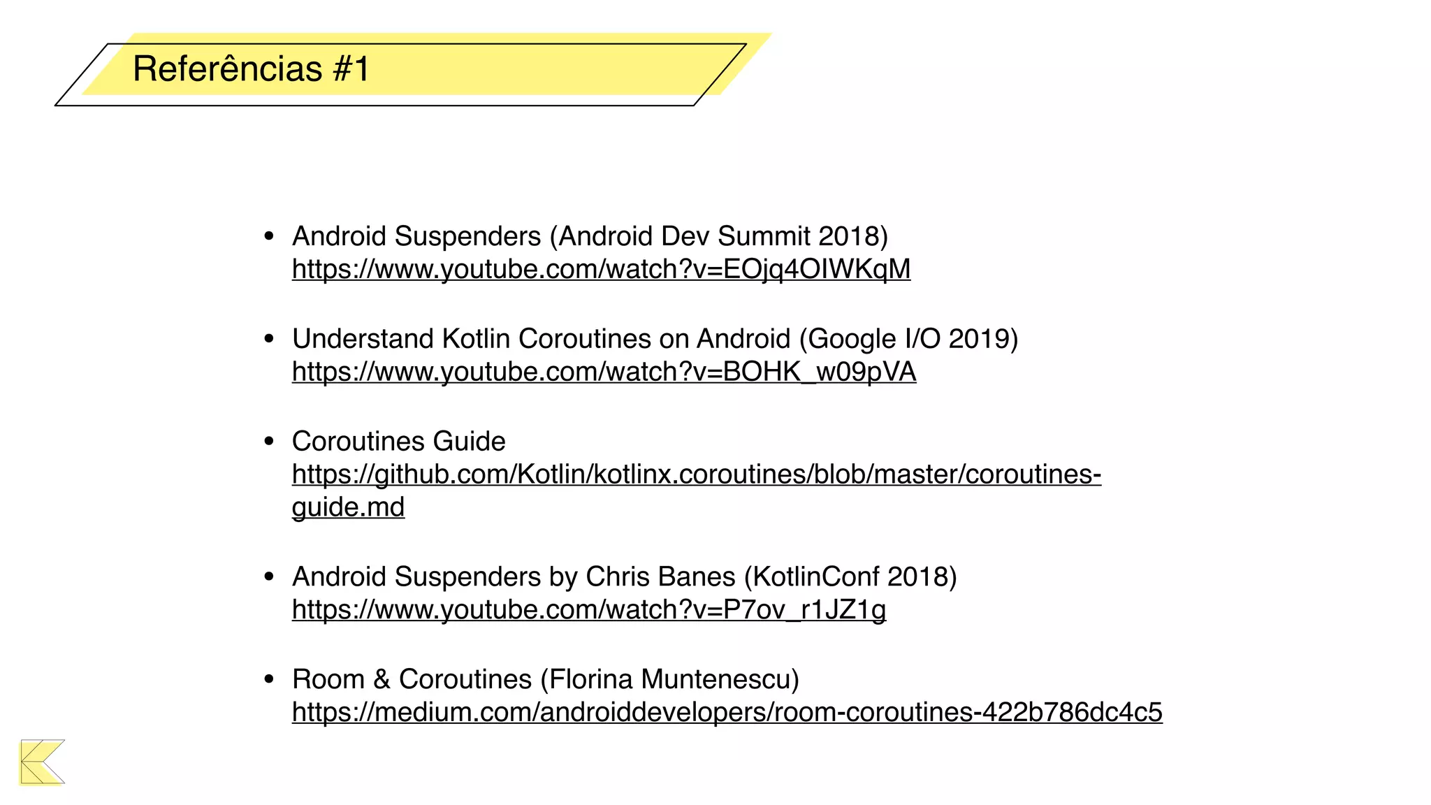 • Android Suspenders (Android Dev Summit 2018) 
https://www.youtube.com/watch?v=EOjq4OIWKqM
• Understand Kotlin Coroutines on Android (Google I/O 2019) 
https://www.youtube.com/watch?v=BOHK_w09pVA
• Coroutines Guide 
https://github.com/Kotlin/kotlinx.coroutines/blob/master/coroutines-
guide.md
• Android Suspenders by Chris Banes (KotlinConf 2018) 
https://www.youtube.com/watch?v=P7ov_r1JZ1g
• Room & Coroutines (Florina Muntenescu) 
https://medium.com/androiddevelopers/room-coroutines-422b786dc4c5
Referências #1
 