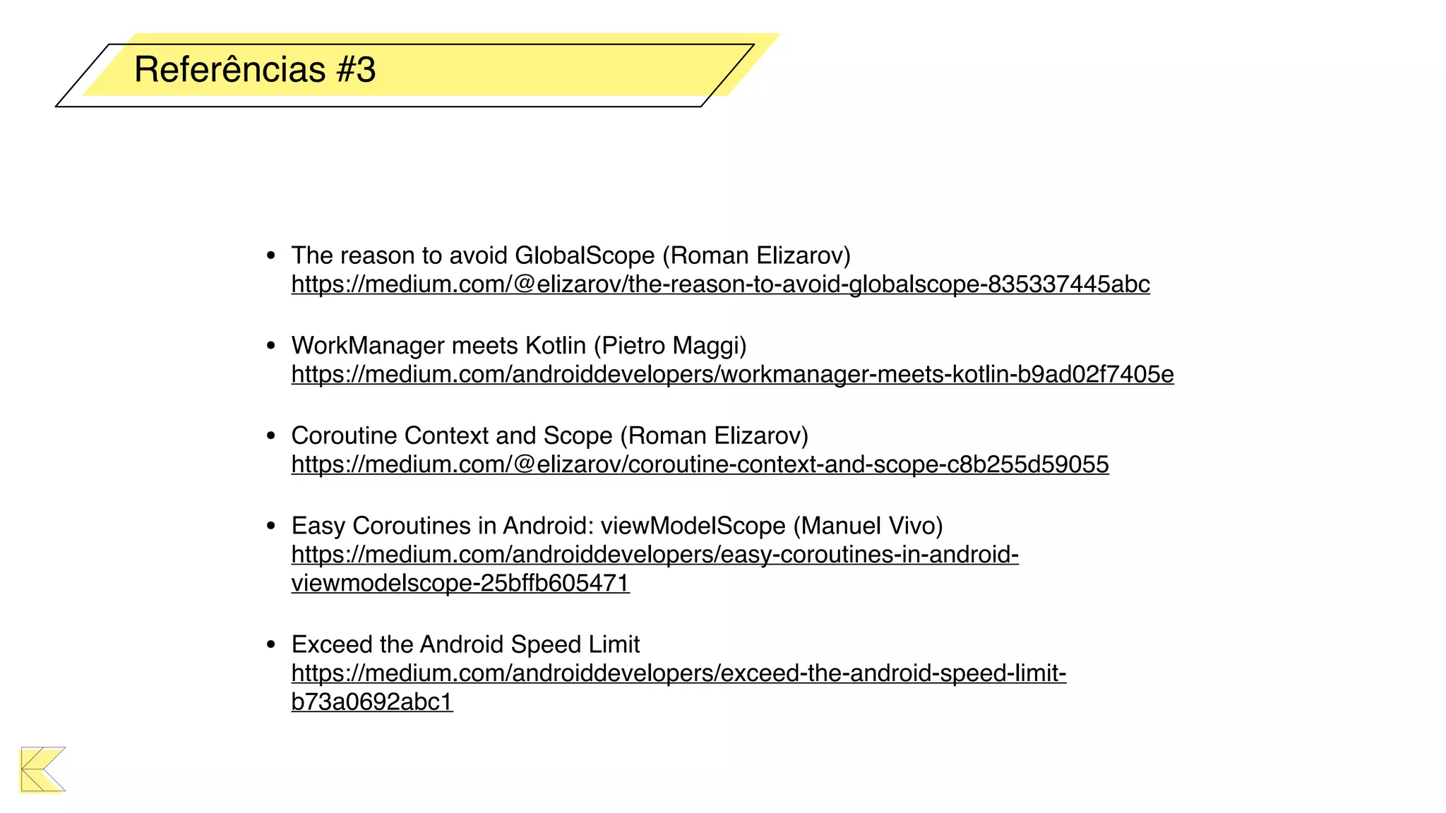 • The reason to avoid GlobalScope (Roman Elizarov) 
https://medium.com/@elizarov/the-reason-to-avoid-globalscope-835337445abc
• WorkManager meets Kotlin (Pietro Maggi) 
https://medium.com/androiddevelopers/workmanager-meets-kotlin-b9ad02f7405e
• Coroutine Context and Scope (Roman Elizarov) 
https://medium.com/@elizarov/coroutine-context-and-scope-c8b255d59055
• Easy Coroutines in Android: viewModelScope (Manuel Vivo) 
https://medium.com/androiddevelopers/easy-coroutines-in-android-
viewmodelscope-25bffb605471
• Exceed the Android Speed Limit 
https://medium.com/androiddevelopers/exceed-the-android-speed-limit-
b73a0692abc1
Referências #3
 