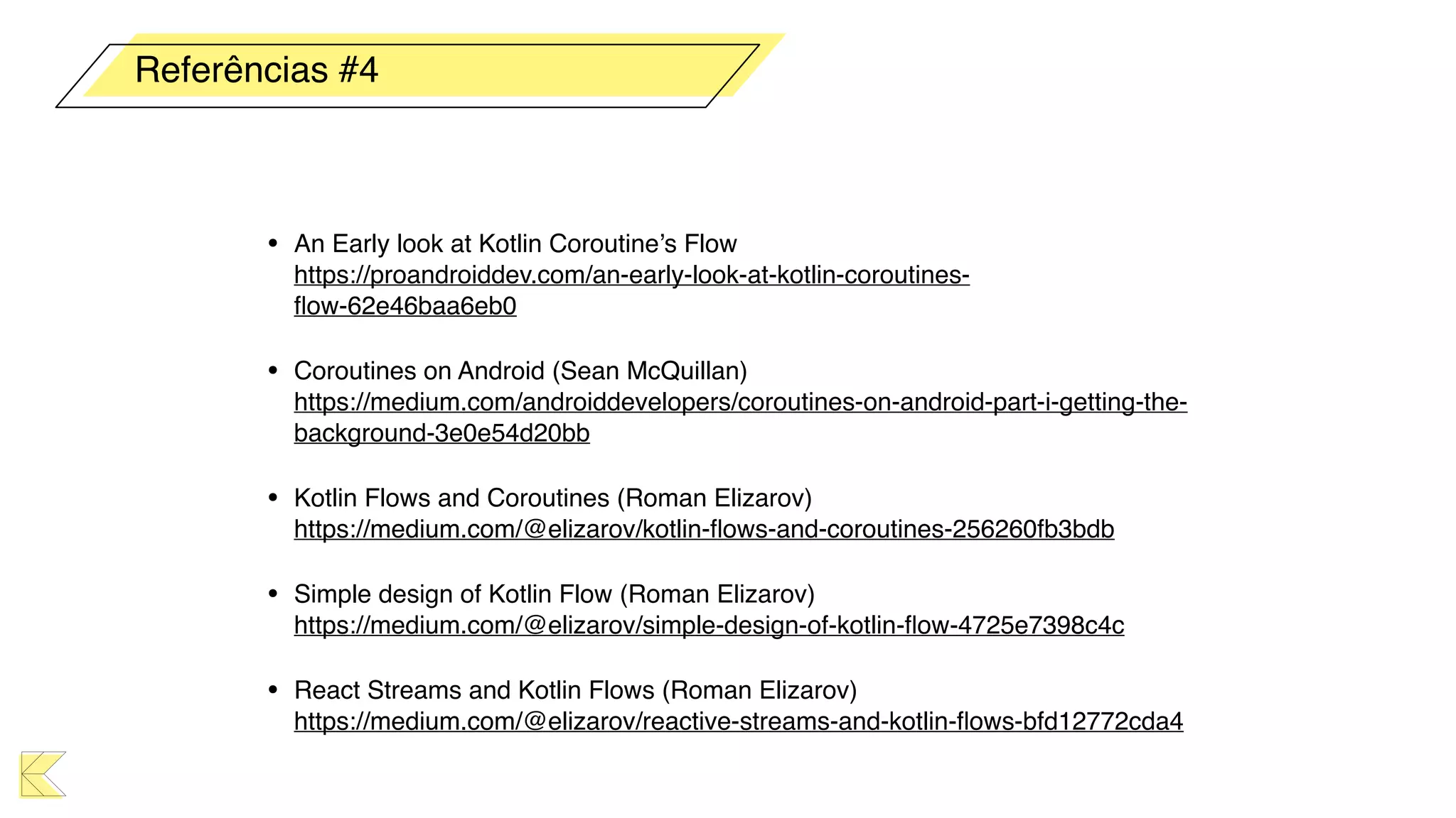 • An Early look at Kotlin Coroutine’s Flow 
https://proandroiddev.com/an-early-look-at-kotlin-coroutines-
ﬂow-62e46baa6eb0
• Coroutines on Android (Sean McQuillan) 
https://medium.com/androiddevelopers/coroutines-on-android-part-i-getting-the-
background-3e0e54d20bb
• Kotlin Flows and Coroutines (Roman Elizarov) 
https://medium.com/@elizarov/kotlin-ﬂows-and-coroutines-256260fb3bdb
• Simple design of Kotlin Flow (Roman Elizarov) 
https://medium.com/@elizarov/simple-design-of-kotlin-ﬂow-4725e7398c4c
• React Streams and Kotlin Flows (Roman Elizarov) 
https://medium.com/@elizarov/reactive-streams-and-kotlin-ﬂows-bfd12772cda4
Referências #4
 