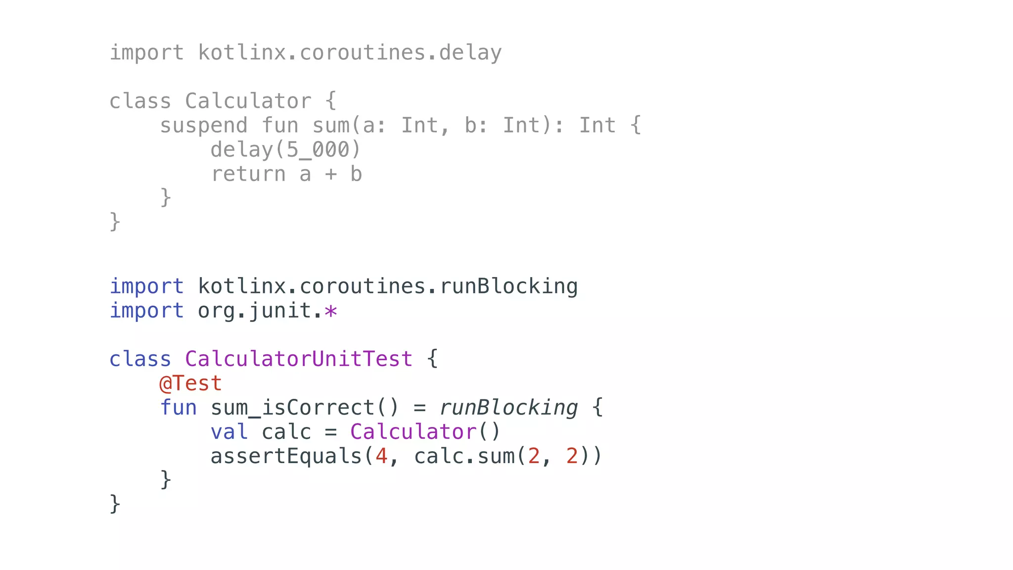import kotlinx.coroutines.delay
class Calculator {
suspend fun sum(a: Int, b: Int): Int {
delay(5_000)
return a + b
}
}
import kotlinx.coroutines.runBlocking
import org.junit.*
class CalculatorUnitTest {
@Test
fun sum_isCorrect() = runBlocking {
val calc = Calculator()
assertEquals(4, calc.sum(2, 2))
}
}
 