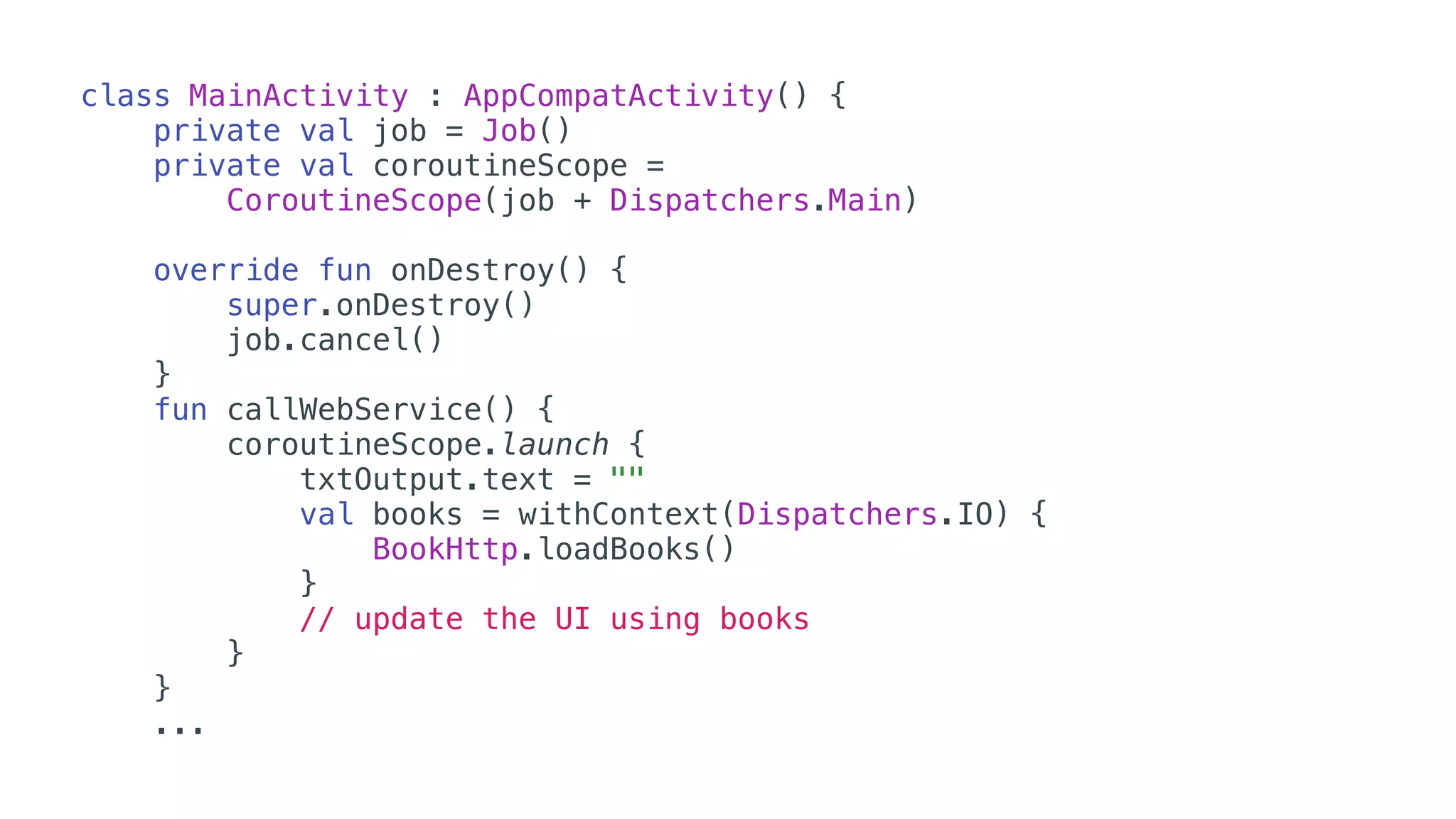 class MainActivity : AppCompatActivity() {
private val job = Job()
private val coroutineScope =
CoroutineScope(job + Dispatchers.Main)
override fun onDestroy() {
super.onDestroy()
job.cancel()
}
fun callWebService() {
coroutineScope.launch {
txtOutput.text = ""
val books = withContext(Dispatchers.IO) {
BookHttp.loadBooks()
}
// update the UI using books
}
}
...
 