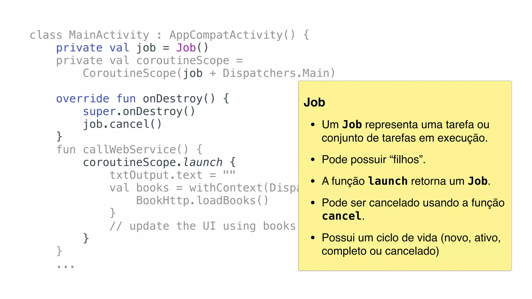 class MainActivity : AppCompatActivity() {
private val job = Job()
private val coroutineScope =
CoroutineScope(job + Dispatchers.Main)
override fun onDestroy() {
super.onDestroy()
job.cancel()
}
fun callWebService() {
coroutineScope.launch {
txtOutput.text = ""
val books = withContext(Dispatchers.IO) {
BookHttp.loadBooks()
}
// update the UI using books
}
}
...
Job
• Um Job representa uma tarefa ou
conjunto de tarefas em execução.
• Pode possuir “ﬁlhos”.
• A função launch retorna um Job.
• Pode ser cancelado usando a função
cancel.
• Possui um ciclo de vida (novo, ativo,
completo ou cancelado)
 