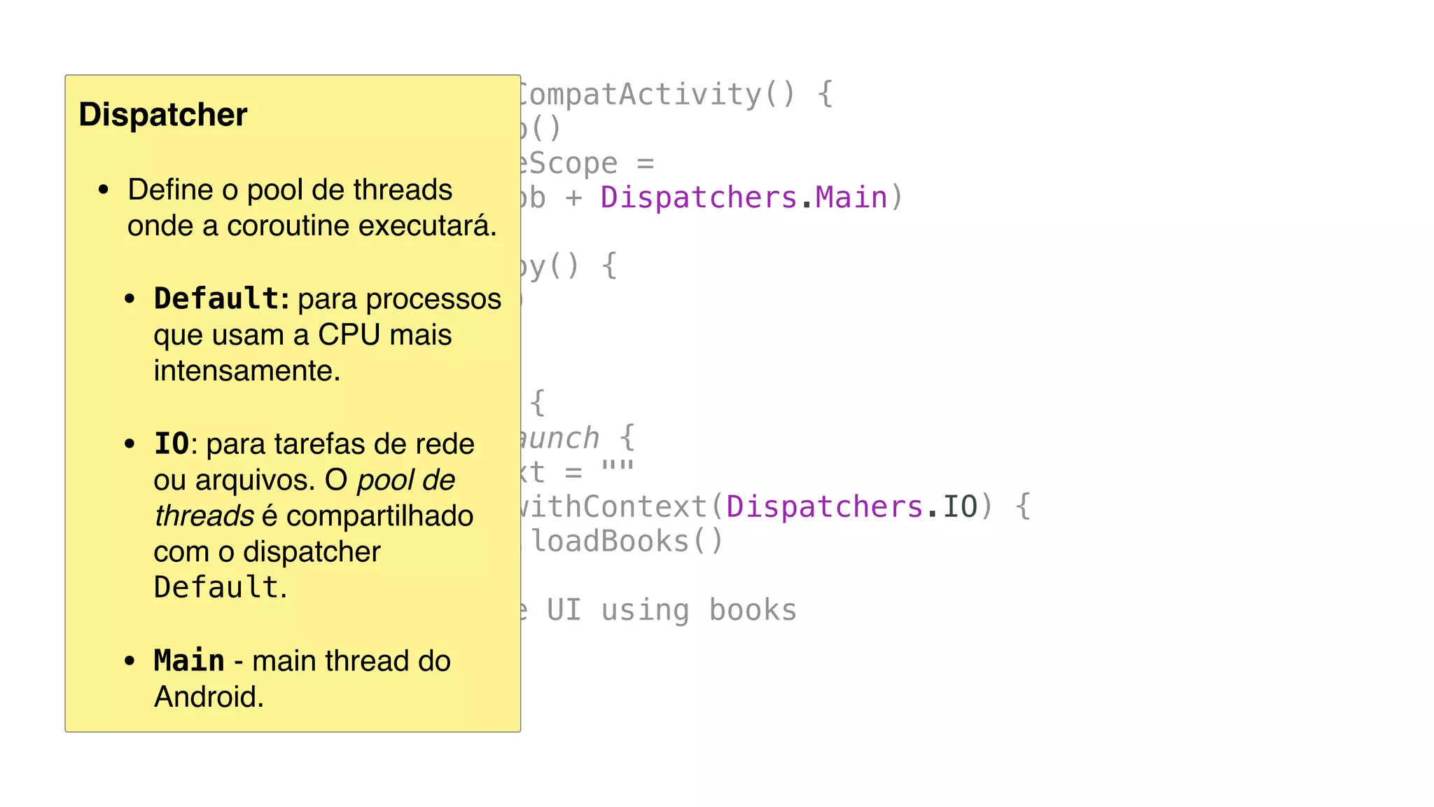 class MainActivity : AppCompatActivity() {
private val job = Job()
private val coroutineScope =
CoroutineScope(job + Dispatchers.Main)
override fun onDestroy() {
super.onDestroy()
job.cancel()
}
fun callWebService() {
coroutineScope.launch {
txtOutput.text = ""
val books = withContext(Dispatchers.IO) {
BookHttp.loadBooks()
}
// update the UI using books
}
}
...
Dispatcher
• Deﬁne o pool de threads  
onde a coroutine executará.
• Default: para processos  
que usam a CPU mais
intensamente.
• IO: para tarefas de rede  
ou arquivos. O pool de
threads é compartilhado
com o dispatcher
Default.
• Main - main thread do
Android.
 