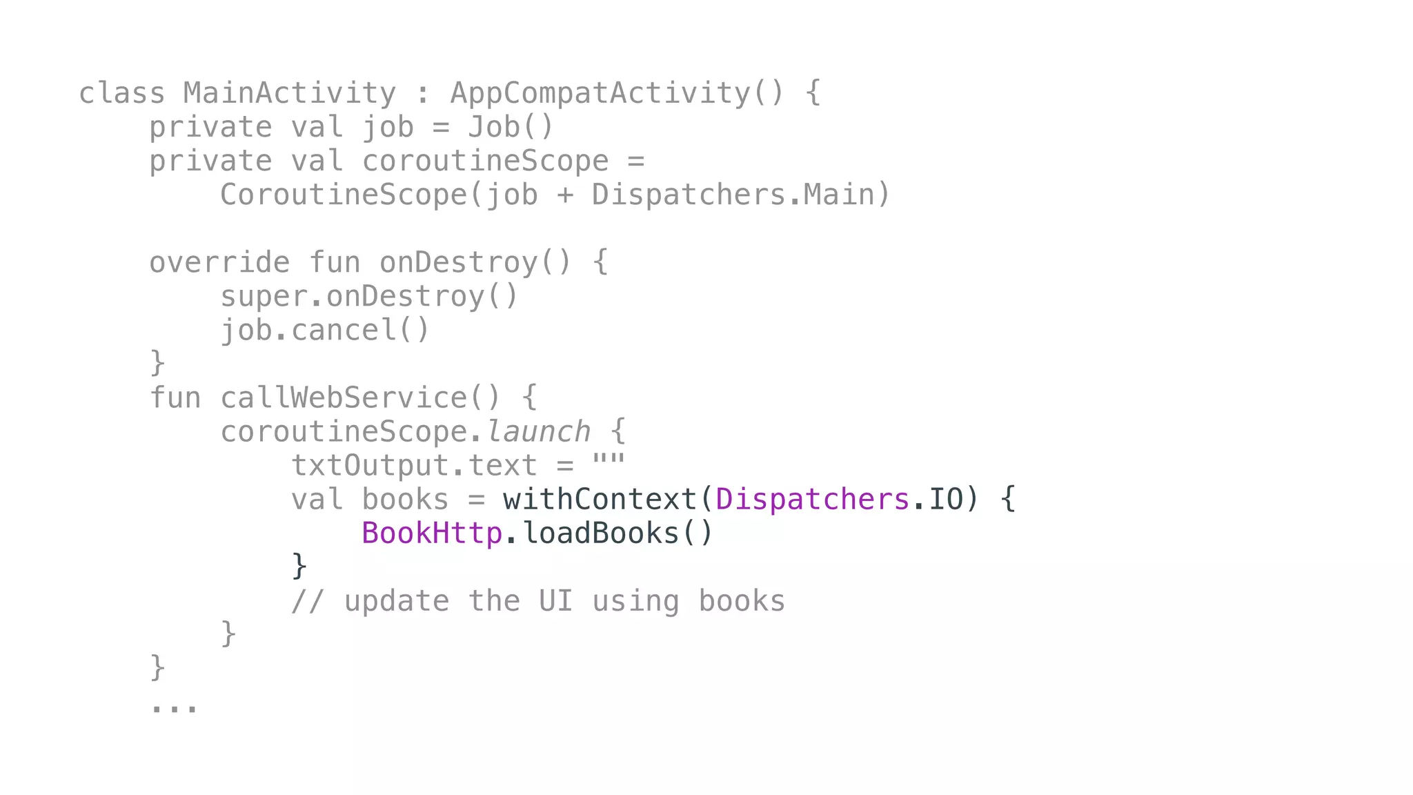 class MainActivity : AppCompatActivity() {
private val job = Job()
private val coroutineScope =
CoroutineScope(job + Dispatchers.Main)
override fun onDestroy() {
super.onDestroy()
job.cancel()
}
fun callWebService() {
coroutineScope.launch {
txtOutput.text = ""
val books = withContext(Dispatchers.IO) {
BookHttp.loadBooks()
}
// update the UI using books
}
}
...
 