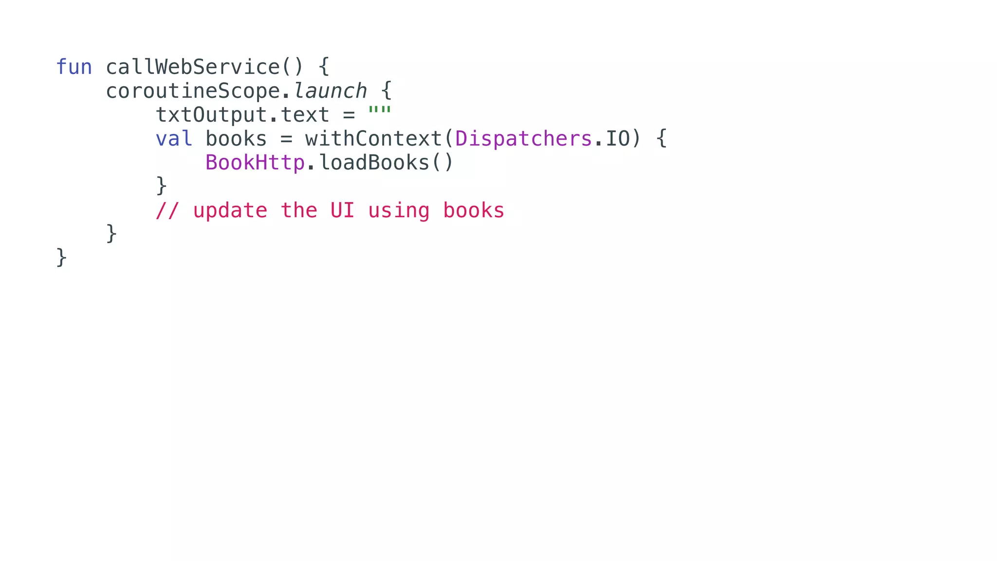 fun callWebService() {
coroutineScope.launch {
txtOutput.text = ""
val books = withContext(Dispatchers.IO) {
BookHttp.loadBooks()
}
// update the UI using books
}
}
 
