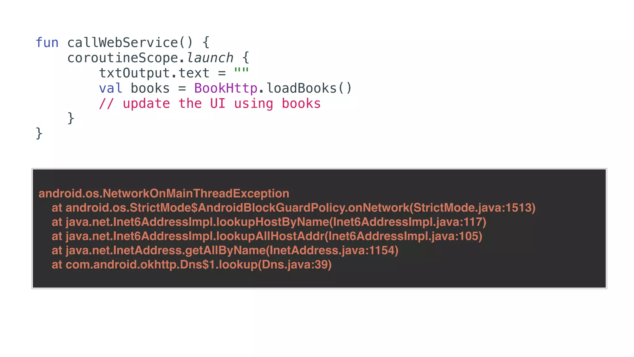 fun callWebService() {
coroutineScope.launch {
txtOutput.text = ""
val books = BookHttp.loadBooks()
// update the UI using books
}
}
android.os.NetworkOnMainThreadException
at android.os.StrictMode$AndroidBlockGuardPolicy.onNetwork(StrictMode.java:1513)
at java.net.Inet6AddressImpl.lookupHostByName(Inet6AddressImpl.java:117)
at java.net.Inet6AddressImpl.lookupAllHostAddr(Inet6AddressImpl.java:105)
at java.net.InetAddress.getAllByName(InetAddress.java:1154)
at com.android.okhttp.Dns$1.lookup(Dns.java:39)
 
