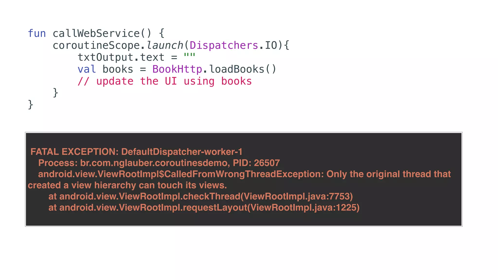 fun callWebService() {
coroutineScope.launch(Dispatchers.IO){
txtOutput.text = ""
val books = BookHttp.loadBooks()
// update the UI using books
}
}
FATAL EXCEPTION: DefaultDispatcher-worker-1
Process: br.com.nglauber.coroutinesdemo, PID: 26507
android.view.ViewRootImpl$CalledFromWrongThreadException: Only the original thread that
created a view hierarchy can touch its views.
at android.view.ViewRootImpl.checkThread(ViewRootImpl.java:7753)
at android.view.ViewRootImpl.requestLayout(ViewRootImpl.java:1225)
 