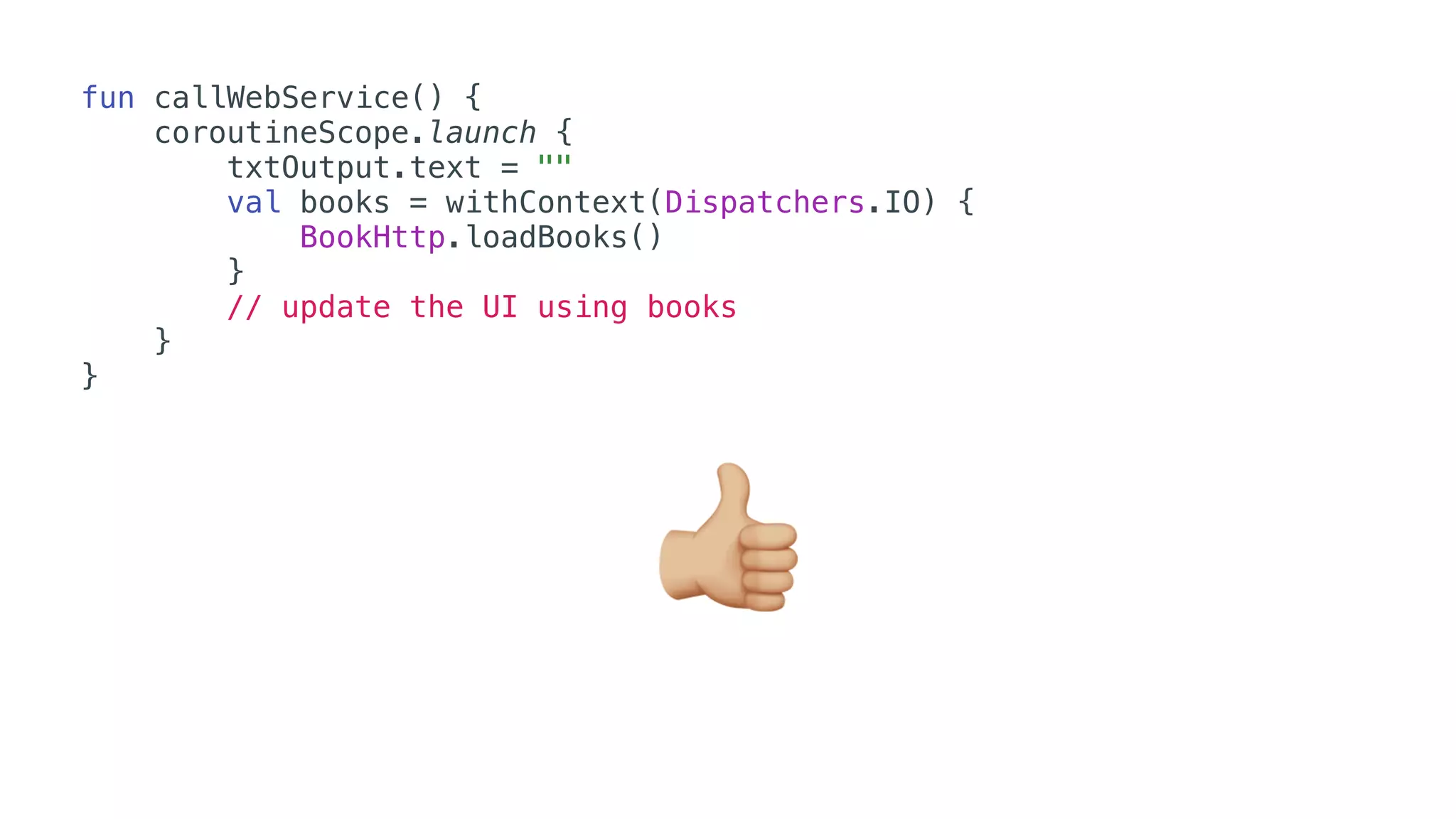 fun callWebService() {
coroutineScope.launch {
txtOutput.text = ""
val books = withContext(Dispatchers.IO) {
BookHttp.loadBooks()
}
// update the UI using books
}
}
👍
 