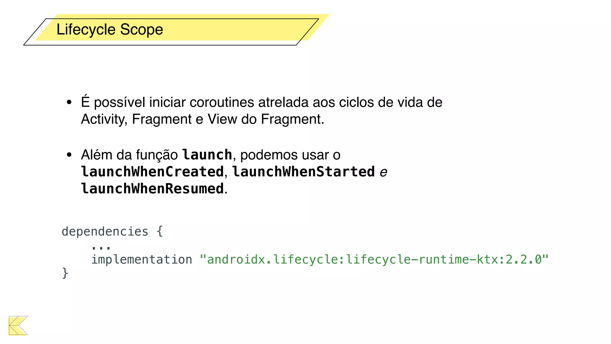 • É possível iniciar coroutines atrelada aos ciclos de vida de
Activity, Fragment e View do Fragment.
• Além da função launch, podemos usar o
launchWhenCreated, launchWhenStarted e
launchWhenResumed.
Lifecycle Scope
dependencies {
...
implementation "androidx.lifecycle:lifecycle-runtime-ktx:2.2.0"
}
 