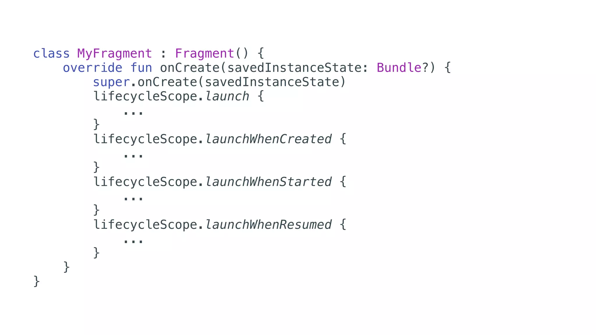 class MyFragment : Fragment() {
override fun onCreate(savedInstanceState: Bundle?) {
super.onCreate(savedInstanceState)
lifecycleScope.launch {
...
}
lifecycleScope.launchWhenCreated {
...
}
lifecycleScope.launchWhenStarted {
...
}
lifecycleScope.launchWhenResumed {
...
}
}
}
 
