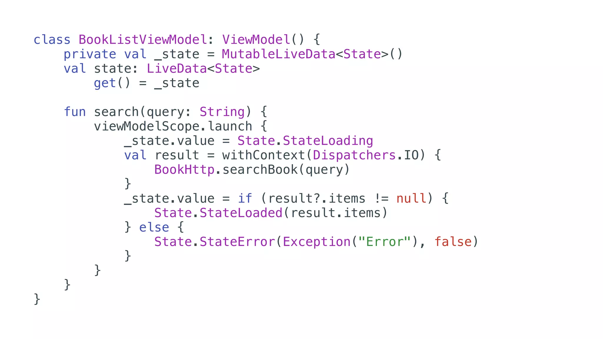 class BookListViewModel: ViewModel() {
private val _state = MutableLiveData<State>()
val state: LiveData<State>
get() = _state
fun search(query: String) {
viewModelScope.launch {
_state.value = State.StateLoading
val result = withContext(Dispatchers.IO) {
BookHttp.searchBook(query)
}
_state.value = if (result?.items != null) {
State.StateLoaded(result.items)
} else {
State.StateError(Exception("Error"), false)
}
}
}
}
 