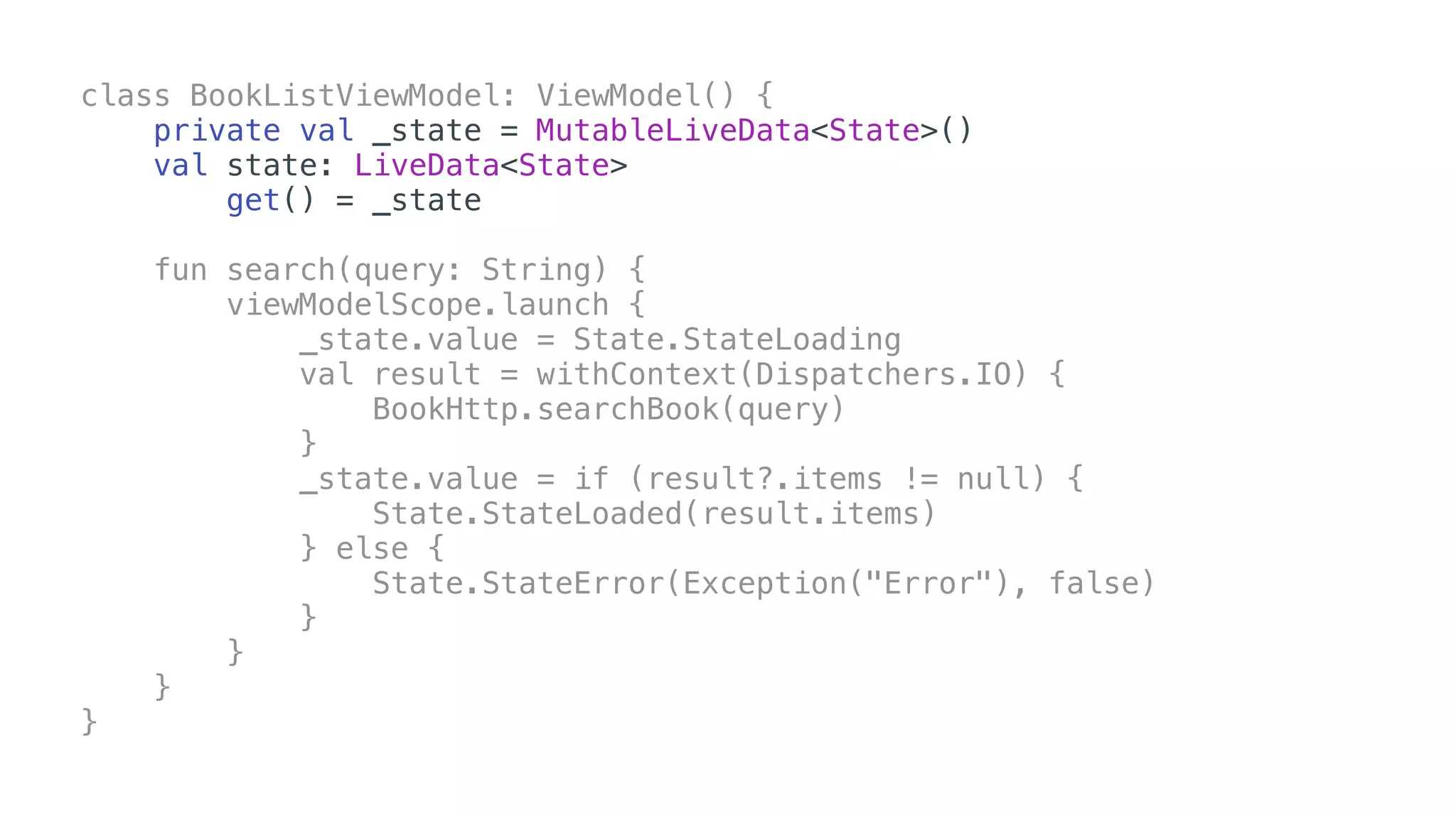 class BookListViewModel: ViewModel() {
private val _state = MutableLiveData<State>()
val state: LiveData<State>
get() = _state
fun search(query: String) {
viewModelScope.launch {
_state.value = State.StateLoading
val result = withContext(Dispatchers.IO) {
BookHttp.searchBook(query)
}
_state.value = if (result?.items != null) {
State.StateLoaded(result.items)
} else {
State.StateError(Exception("Error"), false)
}
}
}
}
 