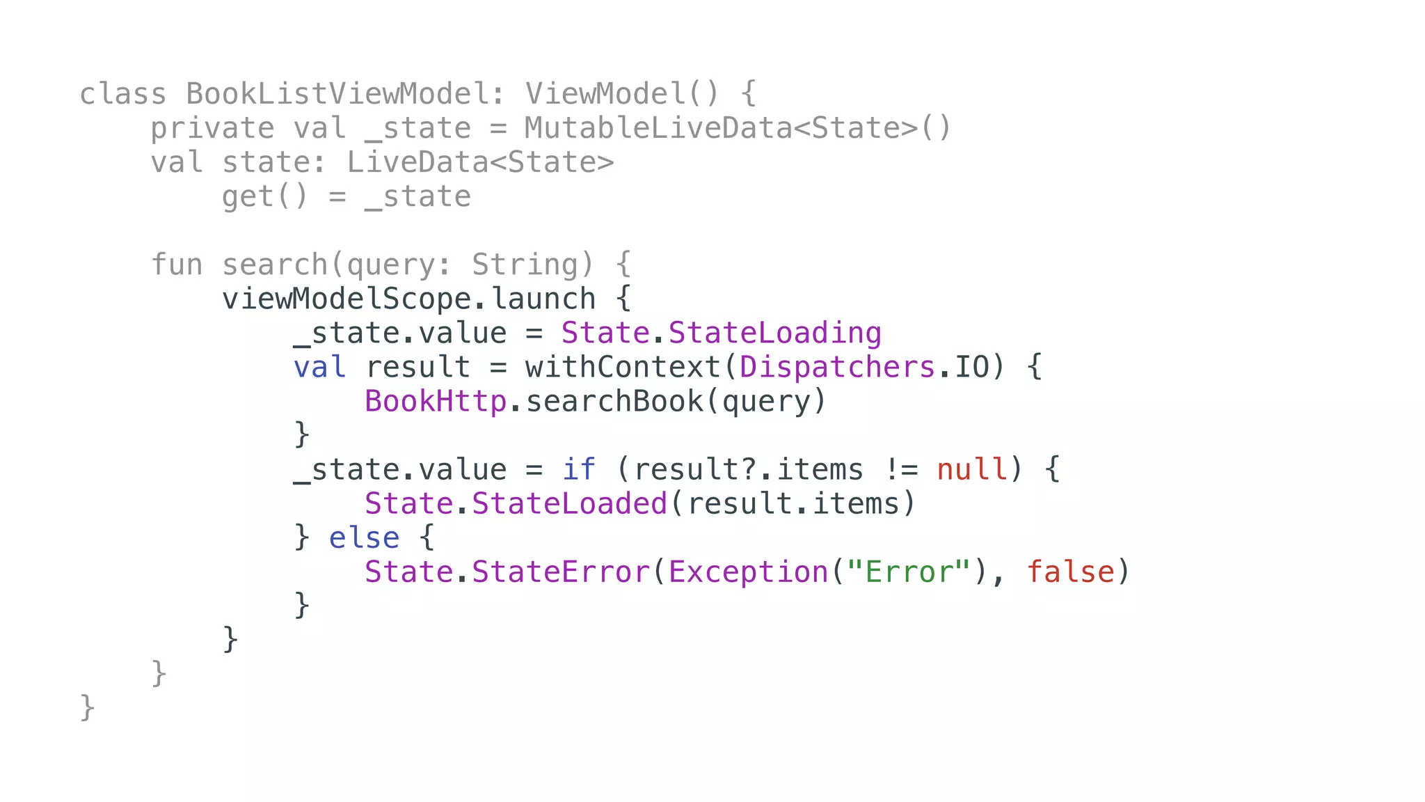 class BookListViewModel: ViewModel() {
private val _state = MutableLiveData<State>()
val state: LiveData<State>
get() = _state
fun search(query: String) {
viewModelScope.launch {
_state.value = State.StateLoading
val result = withContext(Dispatchers.IO) {
BookHttp.searchBook(query)
}
_state.value = if (result?.items != null) {
State.StateLoaded(result.items)
} else {
State.StateError(Exception("Error"), false)
}
}
}
}
 