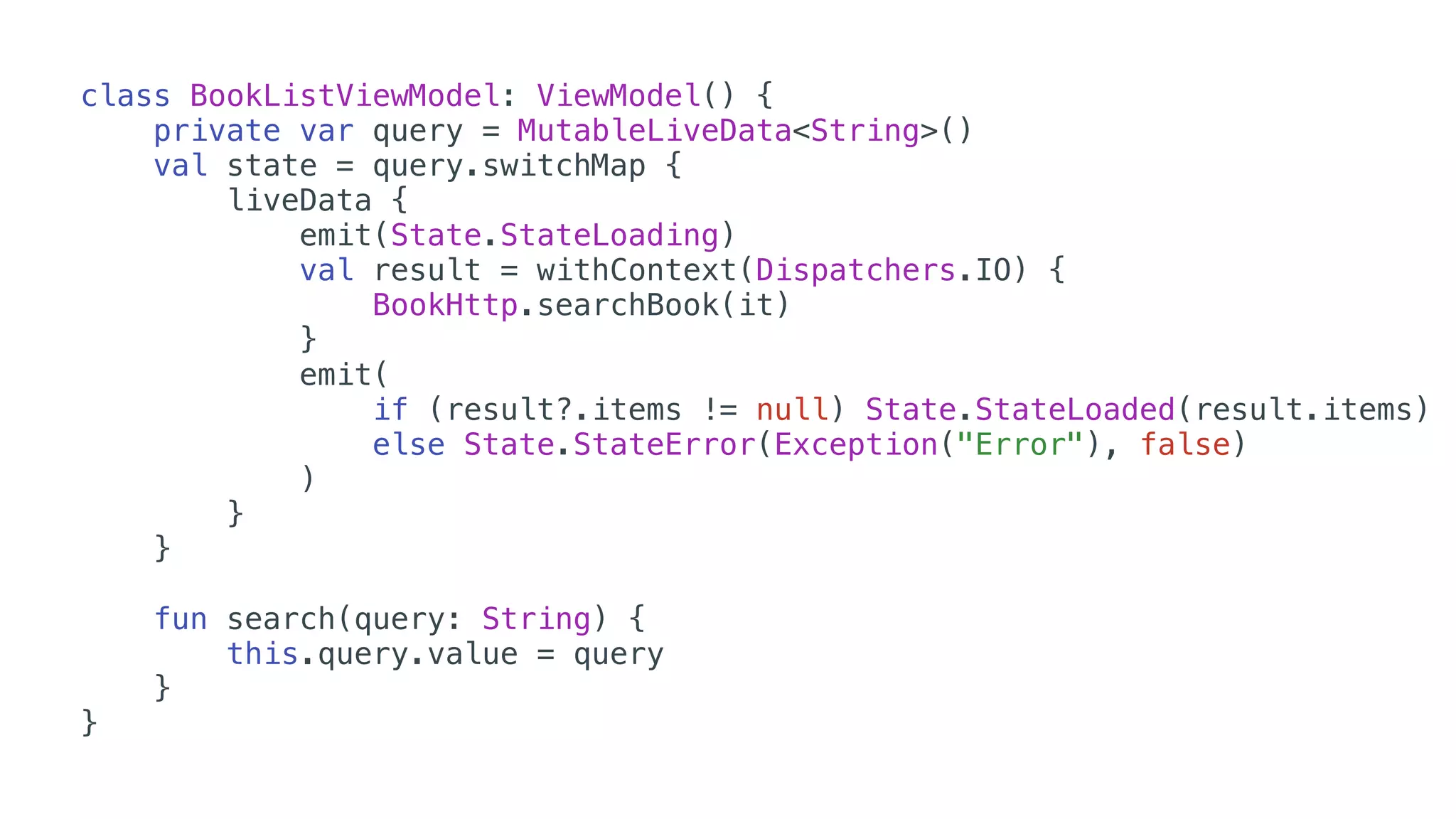 class BookListViewModel: ViewModel() {
private var query = MutableLiveData<String>()
val state = query.switchMap {
liveData {
emit(State.StateLoading)
val result = withContext(Dispatchers.IO) {
BookHttp.searchBook(it)
}
emit(
if (result?.items != null) State.StateLoaded(result.items)
else State.StateError(Exception("Error"), false)
)
}
}
fun search(query: String) {
this.query.value = query
}
}
 