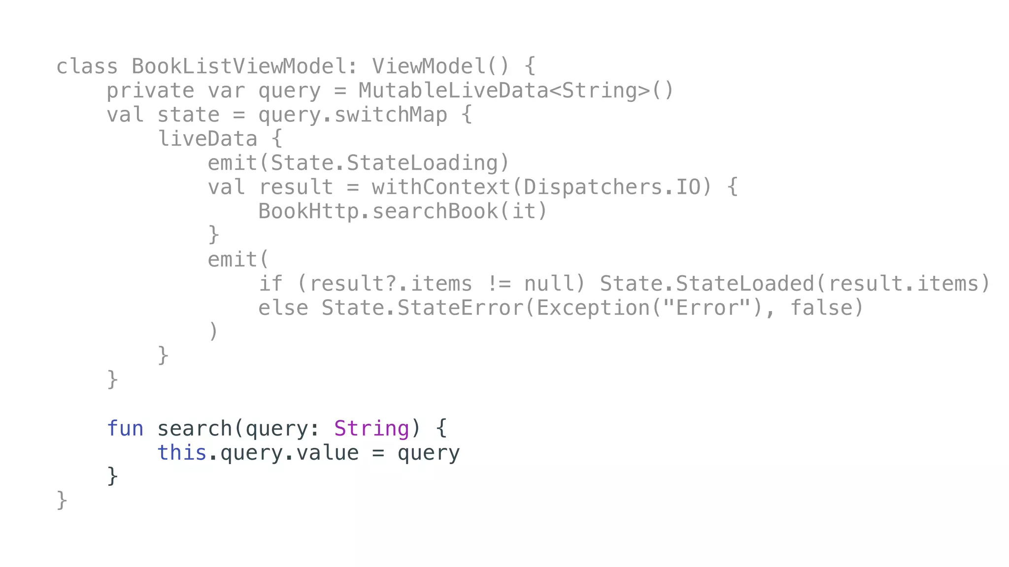 class BookListViewModel: ViewModel() {
private var query = MutableLiveData<String>()
val state = query.switchMap {
liveData {
emit(State.StateLoading)
val result = withContext(Dispatchers.IO) {
BookHttp.searchBook(it)
}
emit(
if (result?.items != null) State.StateLoaded(result.items)
else State.StateError(Exception("Error"), false)
)
}
}
fun search(query: String) {
this.query.value = query
}
}
 