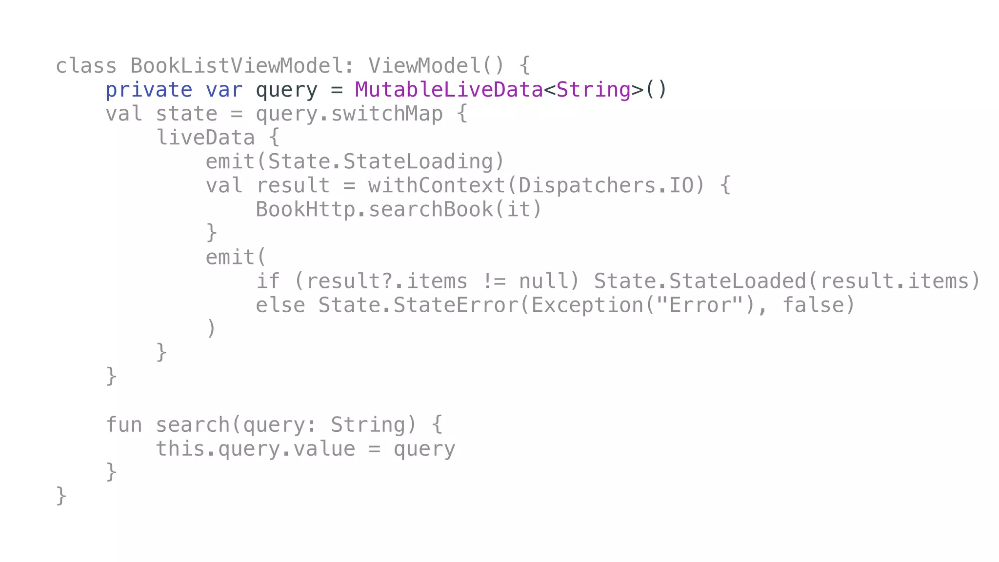 class BookListViewModel: ViewModel() {
private var query = MutableLiveData<String>()
val state = query.switchMap {
liveData {
emit(State.StateLoading)
val result = withContext(Dispatchers.IO) {
BookHttp.searchBook(it)
}
emit(
if (result?.items != null) State.StateLoaded(result.items)
else State.StateError(Exception("Error"), false)
)
}
}
fun search(query: String) {
this.query.value = query
}
}
 