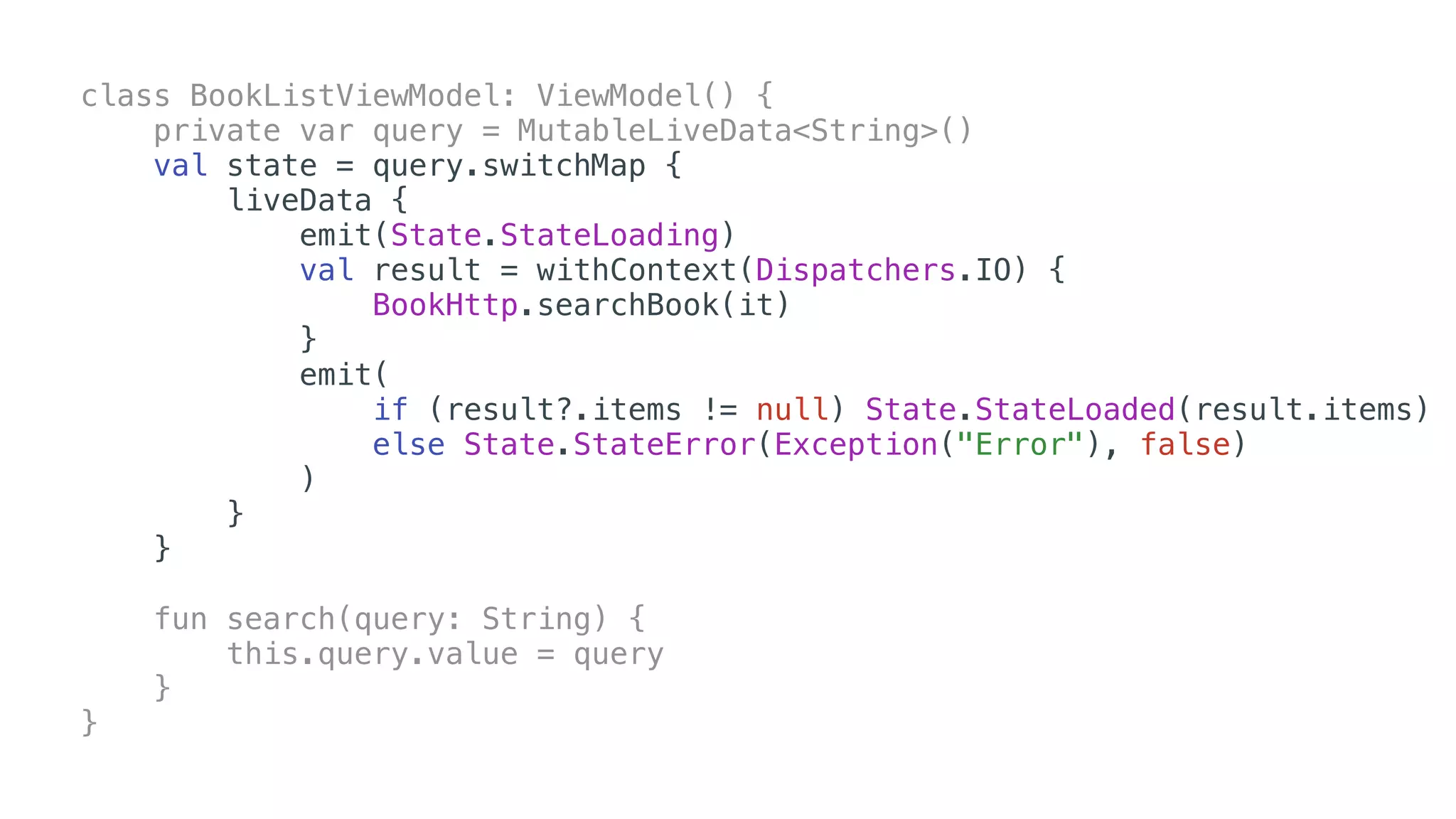 class BookListViewModel: ViewModel() {
private var query = MutableLiveData<String>()
val state = query.switchMap {
liveData {
emit(State.StateLoading)
val result = withContext(Dispatchers.IO) {
BookHttp.searchBook(it)
}
emit(
if (result?.items != null) State.StateLoaded(result.items)
else State.StateError(Exception("Error"), false)
)
}
}
fun search(query: String) {
this.query.value = query
}
}
 