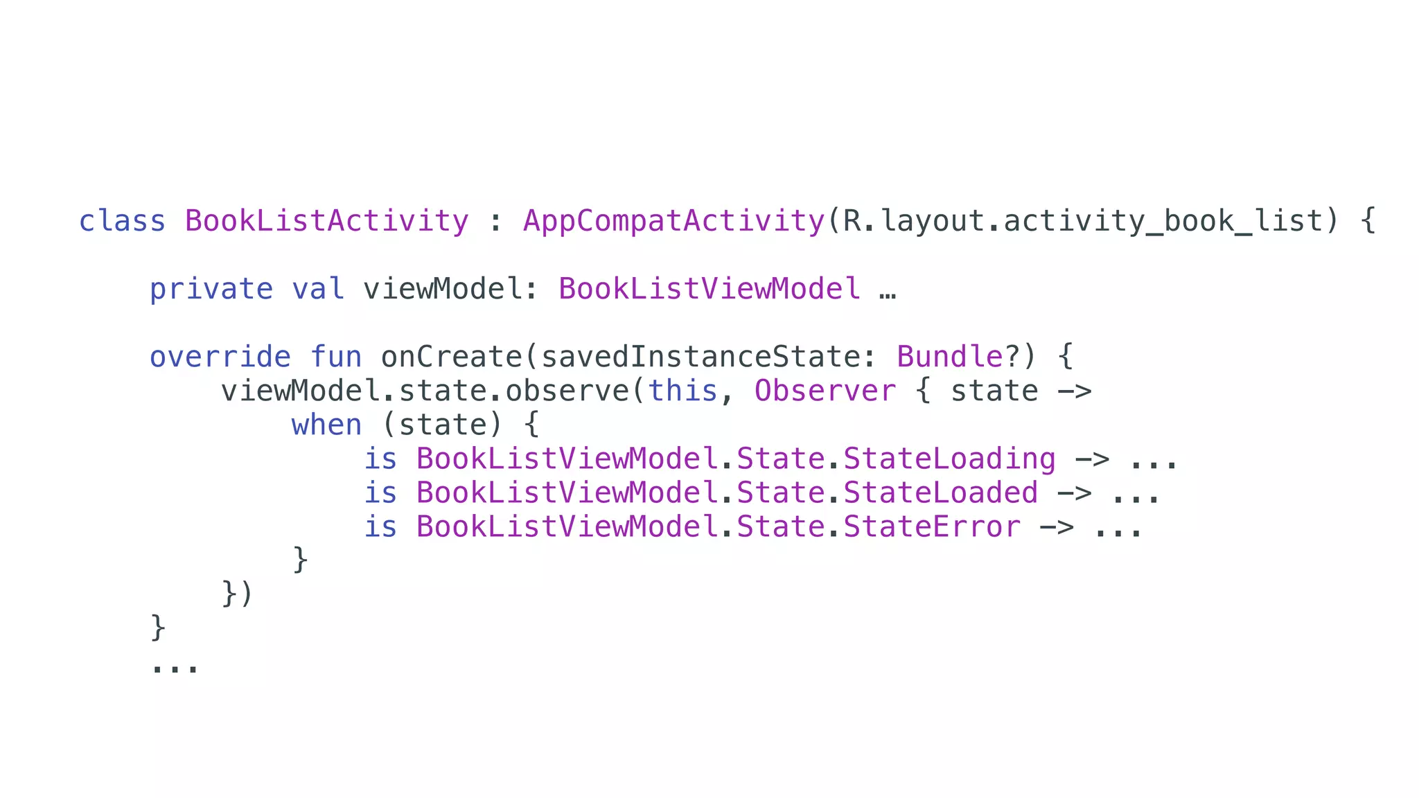 class BookListActivity : AppCompatActivity(R.layout.activity_book_list) {
private val viewModel: BookListViewModel …
override fun onCreate(savedInstanceState: Bundle?) {
viewModel.state.observe(this, Observer { state ->
when (state) {
is BookListViewModel.State.StateLoading -> ...
is BookListViewModel.State.StateLoaded -> ...
is BookListViewModel.State.StateError -> ...
}
})
}
...
 