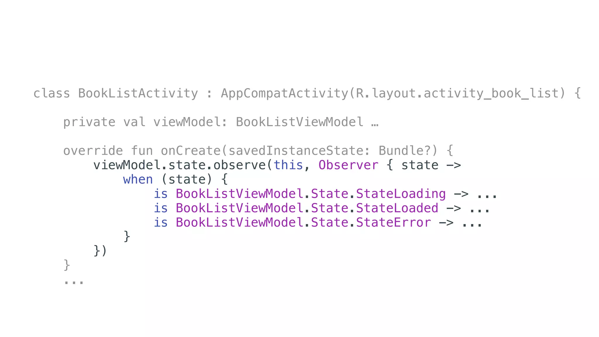 class BookListActivity : AppCompatActivity(R.layout.activity_book_list) {
private val viewModel: BookListViewModel …
override fun onCreate(savedInstanceState: Bundle?) {
viewModel.state.observe(this, Observer { state ->
when (state) {
is BookListViewModel.State.StateLoading -> ...
is BookListViewModel.State.StateLoaded -> ...
is BookListViewModel.State.StateError -> ...
}
})
}
...
 