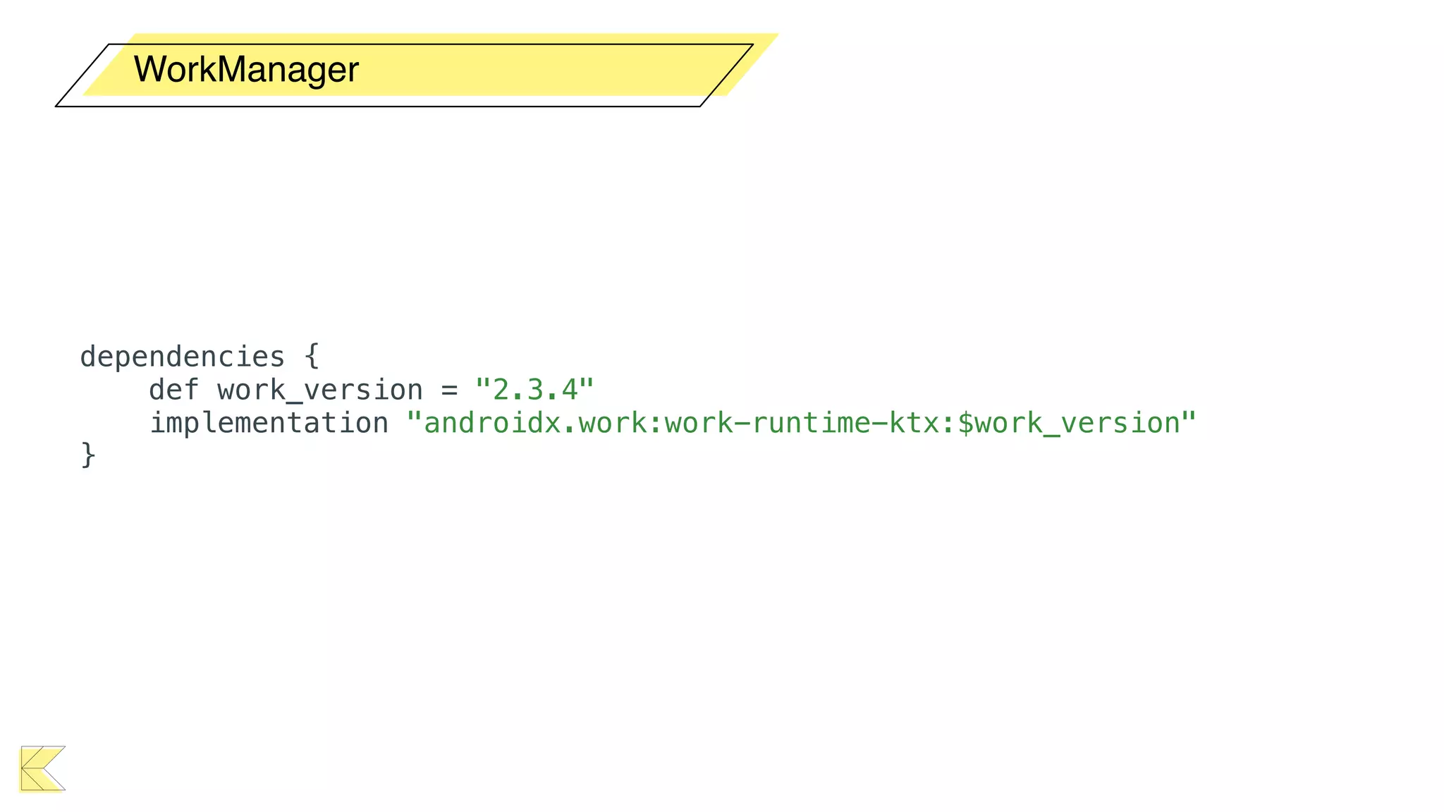 WorkManager
dependencies {
def work_version = "2.3.4"
implementation "androidx.work:work-runtime-ktx:$work_version"
}
 