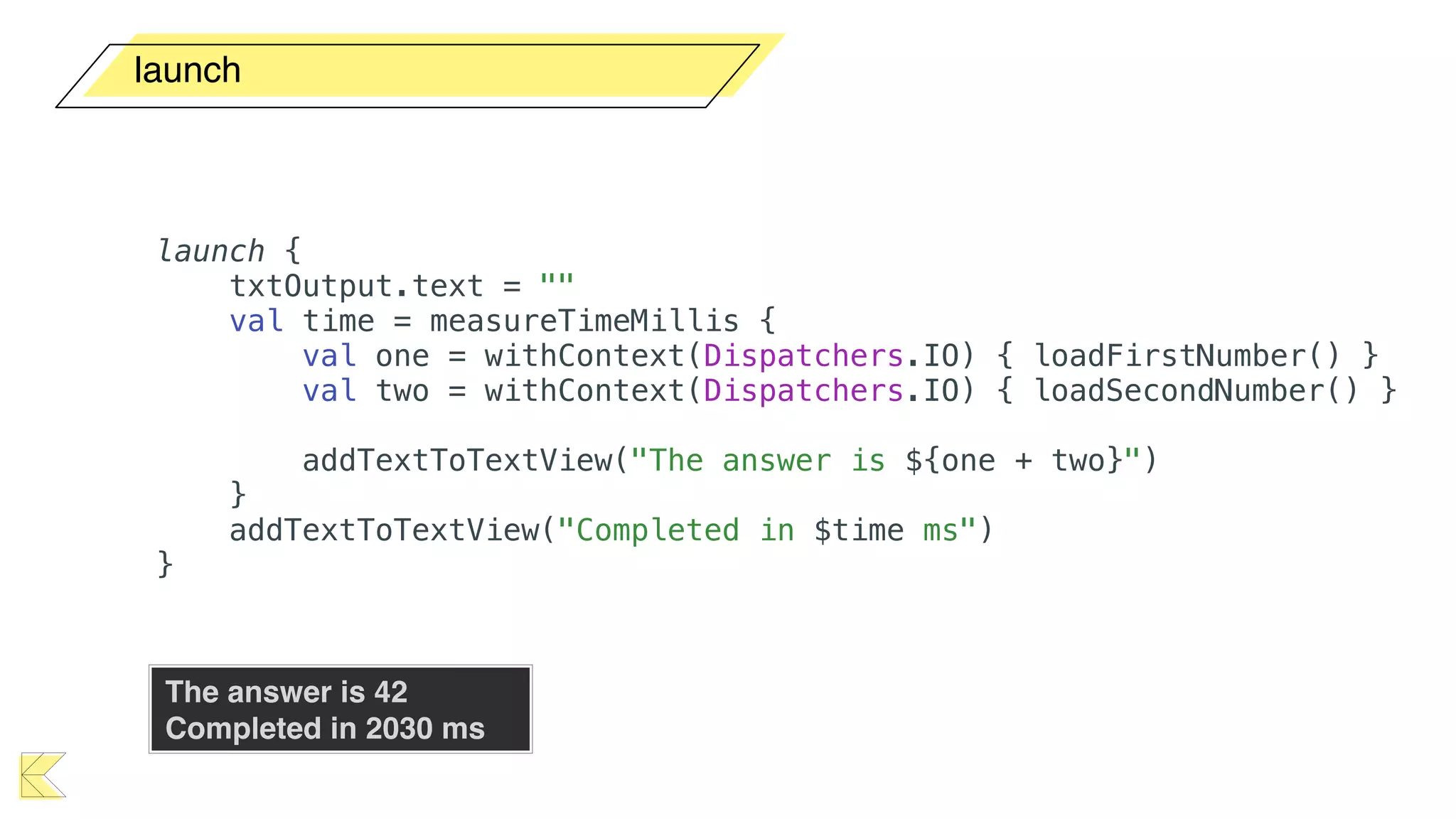 launch
launch {
txtOutput.text = ""
val time = measureTimeMillis {
val one = withContext(Dispatchers.IO) { loadFirstNumber() }
val two = withContext(Dispatchers.IO) { loadSecondNumber() }
addTextToTextView("The answer is ${one + two}")
}
addTextToTextView("Completed in $time ms")
}
The answer is 42 
Completed in 2030 ms
 