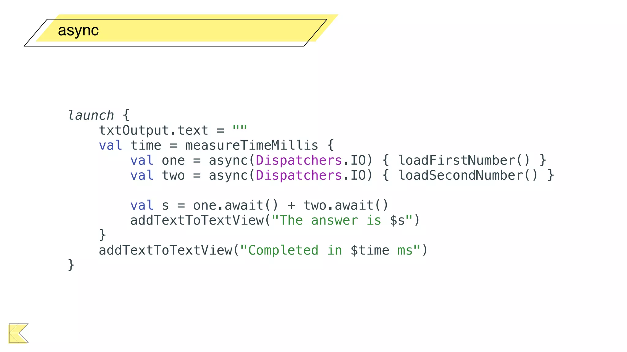 async
launch {
txtOutput.text = ""
val time = measureTimeMillis {
val one = async(Dispatchers.IO) { loadFirstNumber() }
val two = async(Dispatchers.IO) { loadSecondNumber() }
val s = one.await() + two.await()
addTextToTextView("The answer is $s")
}
addTextToTextView("Completed in $time ms")
}
 