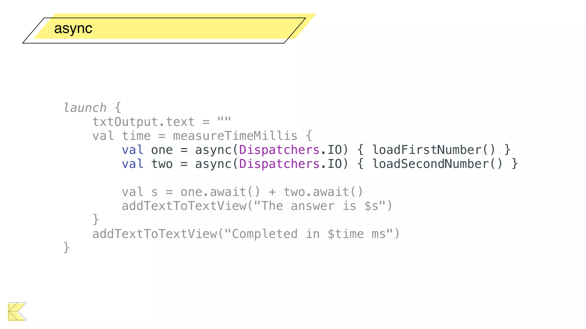 async
launch {
txtOutput.text = ""
val time = measureTimeMillis {
val one = async(Dispatchers.IO) { loadFirstNumber() }
val two = async(Dispatchers.IO) { loadSecondNumber() }
val s = one.await() + two.await()
addTextToTextView("The answer is $s")
}
addTextToTextView("Completed in $time ms")
}
 