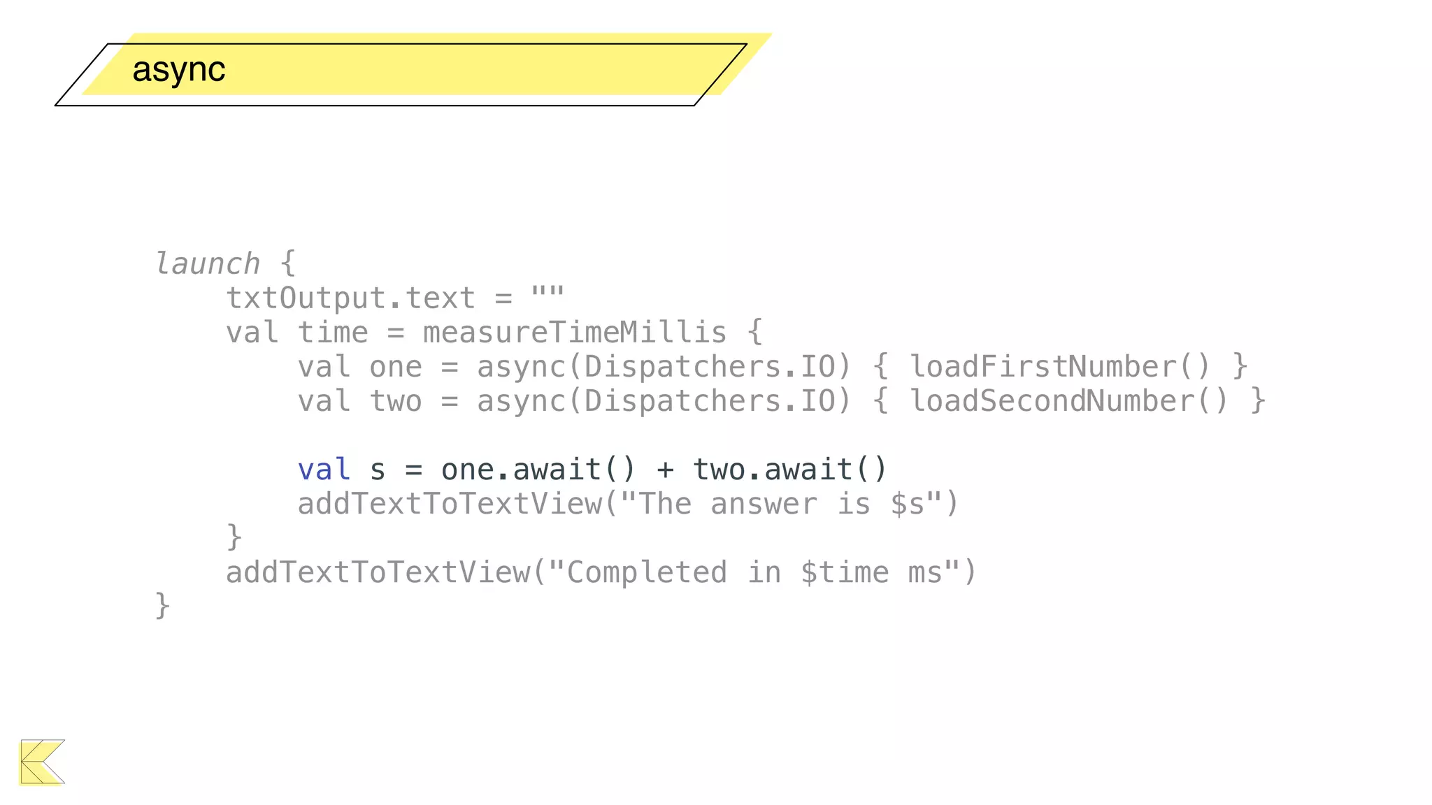 async
launch {
txtOutput.text = ""
val time = measureTimeMillis {
val one = async(Dispatchers.IO) { loadFirstNumber() }
val two = async(Dispatchers.IO) { loadSecondNumber() }
val s = one.await() + two.await()
addTextToTextView("The answer is $s")
}
addTextToTextView("Completed in $time ms")
}
 