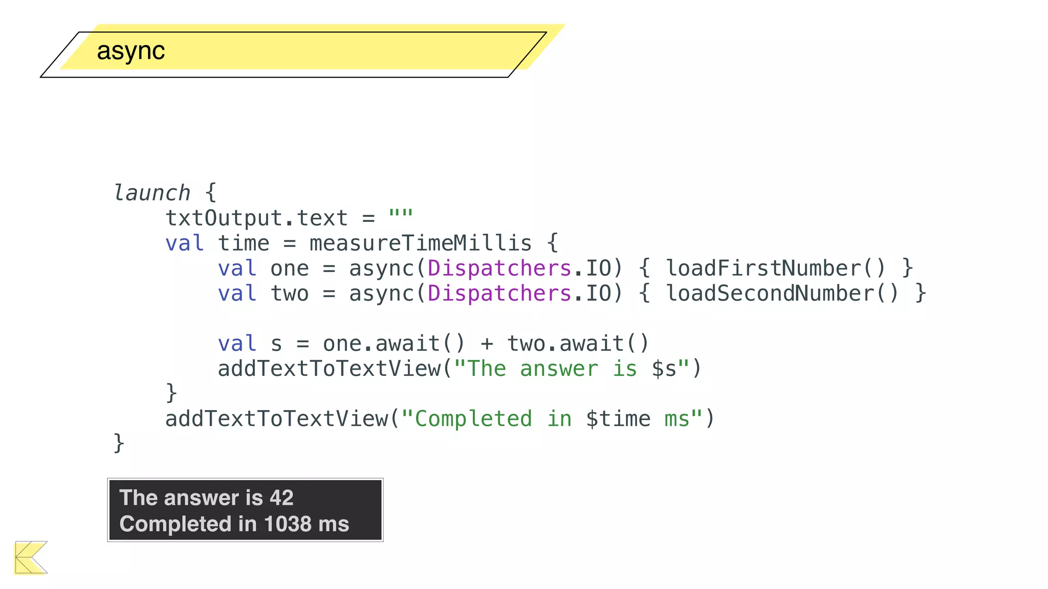 async
The answer is 42 
Completed in 1038 ms
launch {
txtOutput.text = ""
val time = measureTimeMillis {
val one = async(Dispatchers.IO) { loadFirstNumber() }
val two = async(Dispatchers.IO) { loadSecondNumber() }
val s = one.await() + two.await()
addTextToTextView("The answer is $s")
}
addTextToTextView("Completed in $time ms")
}
 