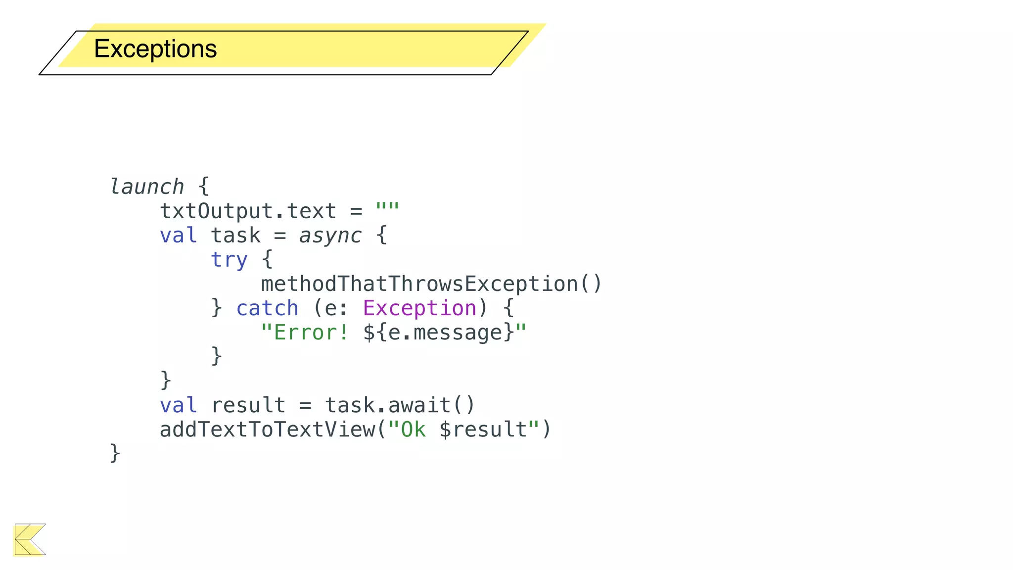 Exceptions
launch {
txtOutput.text = ""
val task = async {
try {
methodThatThrowsException()
} catch (e: Exception) {
"Error! ${e.message}"
}
}
val result = task.await()
addTextToTextView("Ok $result")
}
 