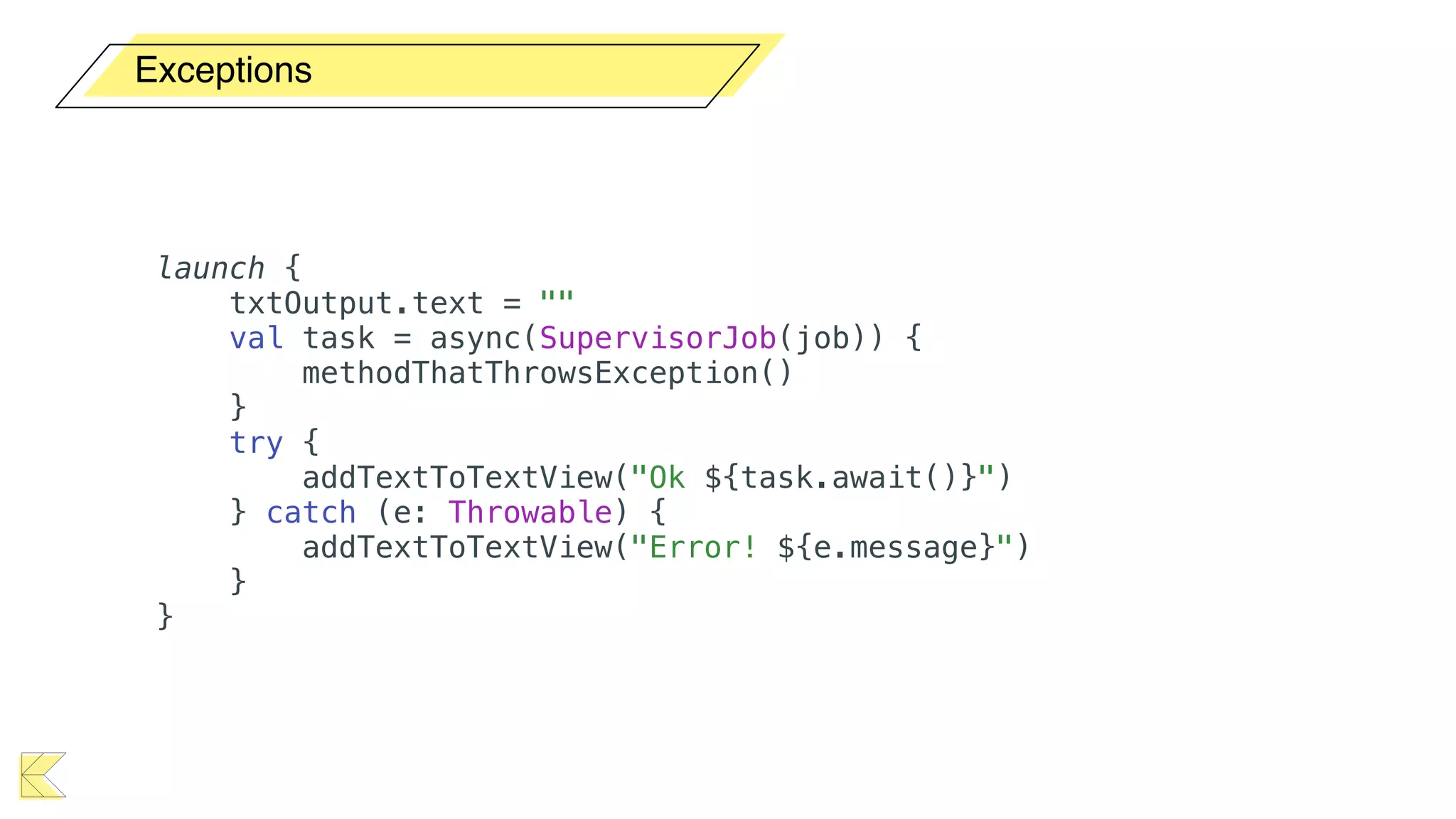 Exceptions
launch {
txtOutput.text = ""
val task = async(SupervisorJob(job)) {
methodThatThrowsException()
}
try {
addTextToTextView("Ok ${task.await()}")
} catch (e: Throwable) {
addTextToTextView("Error! ${e.message}")
}
}
 