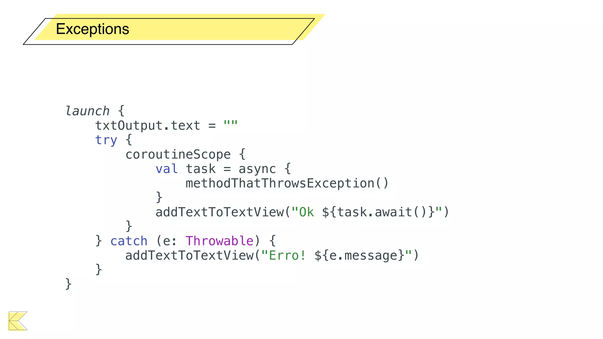 Exceptions
launch {
txtOutput.text = ""
try {
coroutineScope {
val task = async {
methodThatThrowsException()
}
addTextToTextView("Ok ${task.await()}")
}
} catch (e: Throwable) {
addTextToTextView("Erro! ${e.message}")
}
}
 