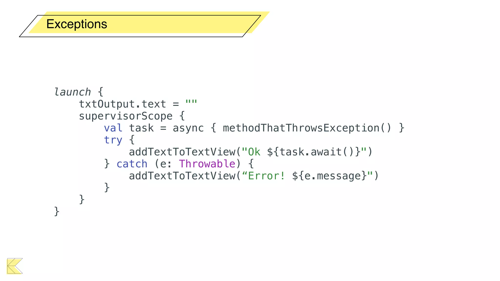 Exceptions
launch {
txtOutput.text = ""
supervisorScope {
val task = async { methodThatThrowsException() }
try {
addTextToTextView("Ok ${task.await()}")
} catch (e: Throwable) {
addTextToTextView(“Error! ${e.message}")
}
}
}
 