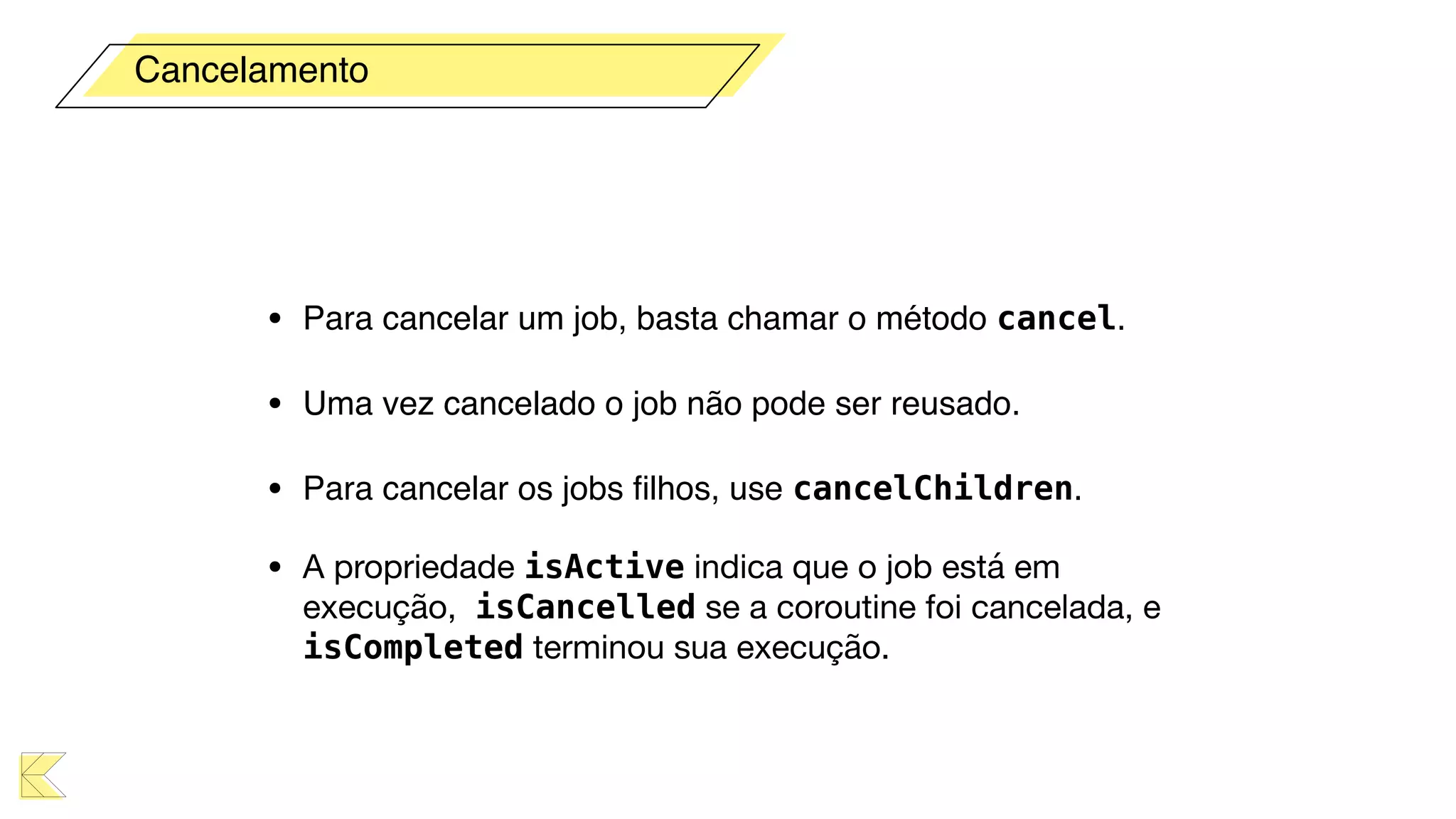 • Para cancelar um job, basta chamar o método cancel.
• Uma vez cancelado o job não pode ser reusado.
• Para cancelar os jobs ﬁlhos, use cancelChildren.
• A propriedade isActive indica que o job está em
execução, isCancelled se a coroutine foi cancelada, e
isCompleted terminou sua execução.
Cancelamento
 
