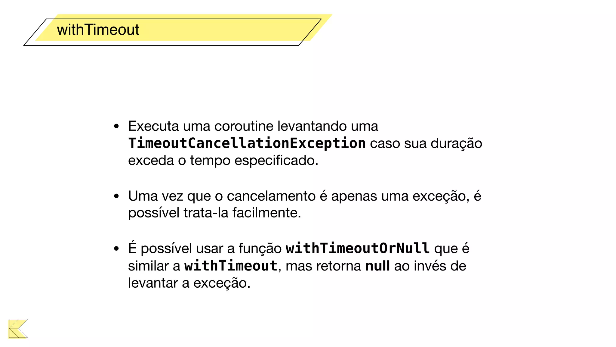 • Executa uma coroutine levantando uma
TimeoutCancellationException caso sua duração
exceda o tempo especiﬁcado.

• Uma vez que o cancelamento é apenas uma exceção, é
possível trata-la facilmente.

• É possível usar a função withTimeoutOrNull que é
similar a withTimeout, mas retorna null ao invés de
levantar a exceção.
withTimeout
 