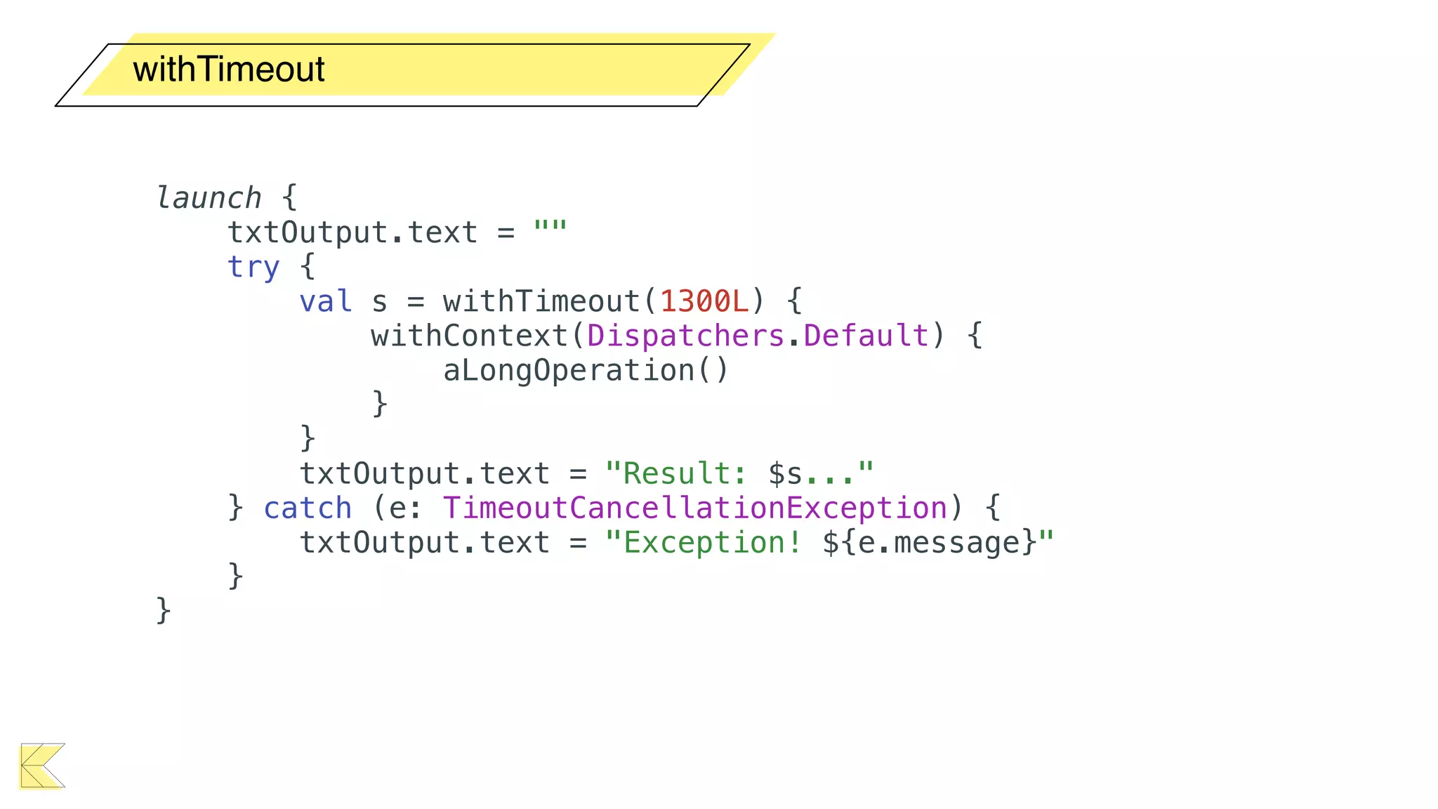 withTimeout
launch {
txtOutput.text = ""
try {
val s = withTimeout(1300L) {
withContext(Dispatchers.Default) {
aLongOperation()
}
}
txtOutput.text = "Result: $s..."
} catch (e: TimeoutCancellationException) {
txtOutput.text = "Exception! ${e.message}"
}
}
 